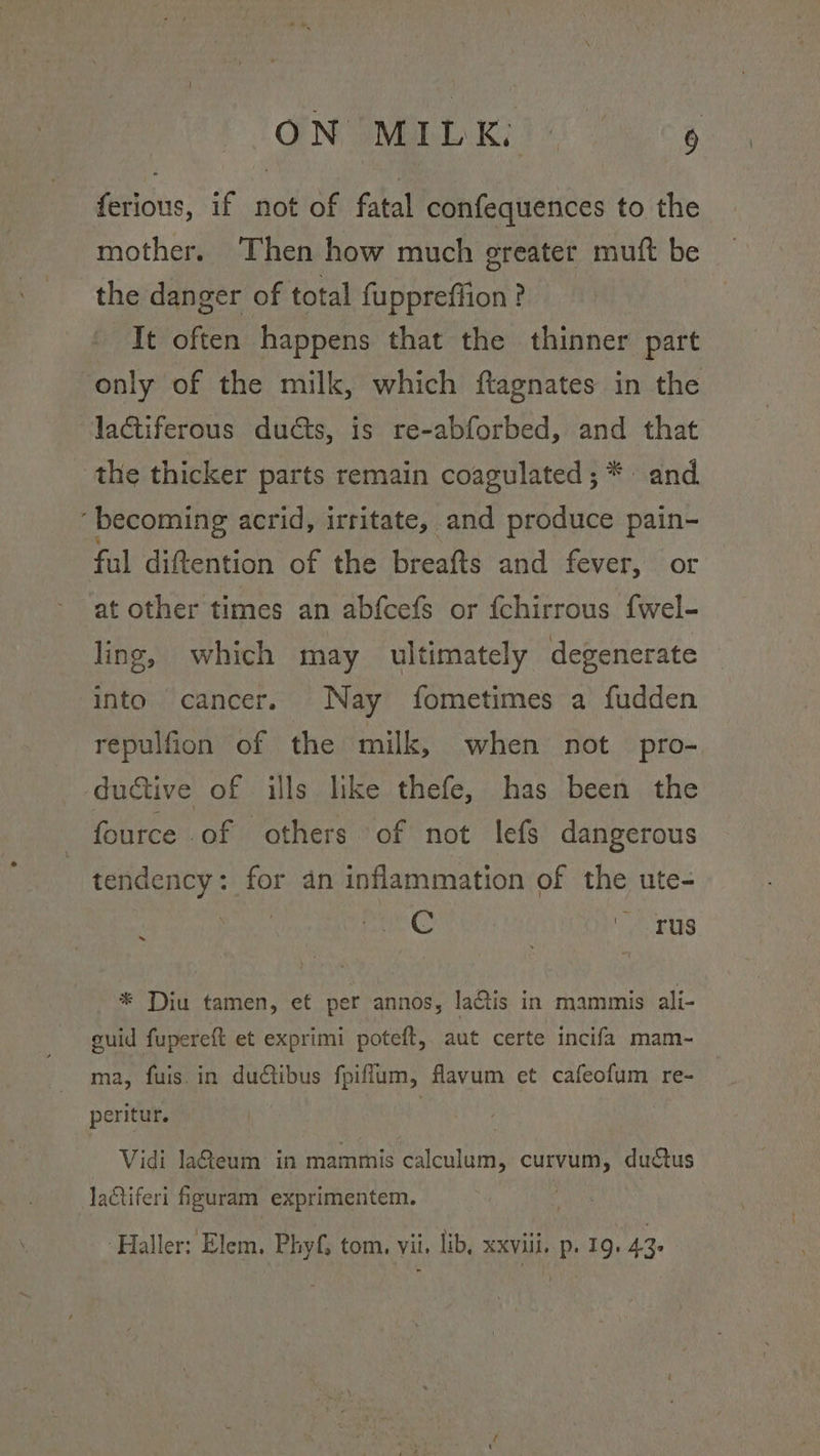 ON MIL K:) 6 ferious, if not of fatal confequences to the mother. Then how much ereater muft be the danger of total fuppreffion? It often happens that the thinner part only of the milk, which ftagnates in the lactiferous ducts, is re-abforbed, and that the thicker parts remain coagulated; * and ‘becoming acrid, irritate, and produce pain- ful diftention of the breafts and fever, or at other times an abfcefs or {chirrous f{wel- ling, which may ultimately degenerate into cancer. Nay fometimes a fudden repulfion of the milk, when not pro- ductive of ills like thefe, has been the fource of others of not lefs dangerous tendency: for an inflammation of the ute- Q C as * Diu tamen, et per annos, laQis in mammis ali- guid fupereft et exprimi poteft, aut certe incifa mam- ma, fuis. in ductibus fpiffum, flavum et cafeofum re- peritur. Vidi la@eum in mammis ican eS duatus lactiferi figuram exprimentem.