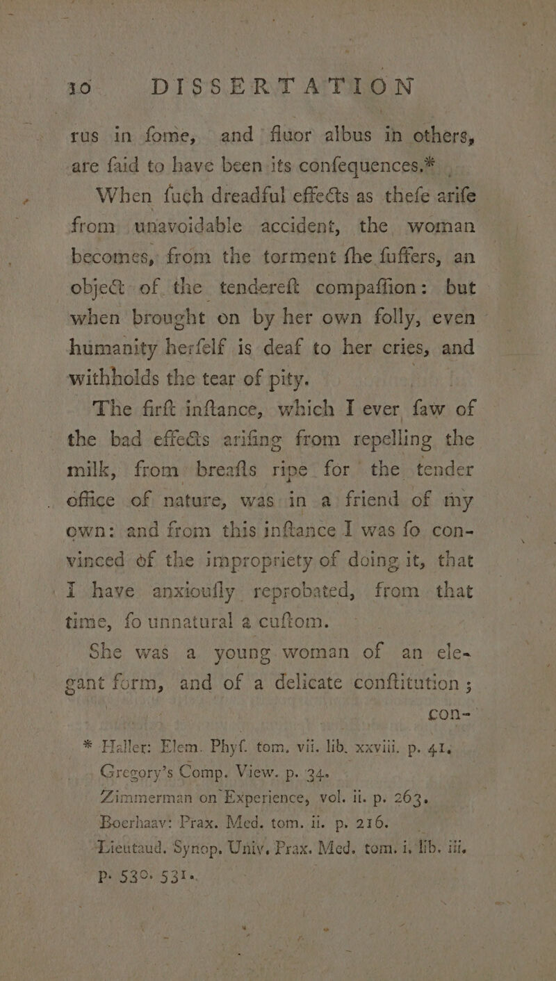 rus in fome, and’ fluor albus in others, are faid to have been its confequences,* . When fuch dreadful effects as thefe arife from unavoidable accident, the woman becomes, from the torment the fuffers, an obje&amp; of the tendereft compaffion: but when brought on by her own folly, even - humanity herfelf is deaf to her cries, and withholds the tear of pity. A The firft inflance, which I ever faw of the bad effects arifing from repelling the milk, from breafls ripe for the tender office of nature, was in a friend of my own: and from this inftance I was fo con- vinced of the impropriety of doing it, that I have anxioully reprobated, from. that time, fo unnatural a cuftom. _ She was a young. woman of an ele- gant form, and of a delicate conftitution ; ne con- ».* -Flaller: lem. Phyf. tom, vil. lib, xxviii, p. 4, Gregory’s Comp. View. p..'24. Zimmerman on Experience, vol. il. p. 263. Boerhaav: Prax. Med. tom. i. p, 216. Lieutaud. Synop. Uniy, Prax. Med. tom. i. lib. iii. Ps 530. 531.