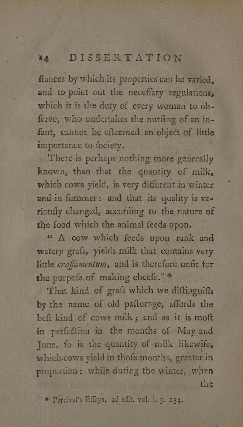 fiainces by which. its properties can be varied, and to point out the neceflary regulations, which it is the duty of every woman to ob- ferve, who undertakes the nutfing of an in- fant, cannot be efteemed an objeG of little importance to fociety. There is perhaps nothing more generally Enown, than that the quantity of milk, which cows yield, is very different in winter andin fummer: and that its quality is va- rioufly changed, according to the nature of the food which the animal feeds upon. «© A cow which feeds upon rank, and watery grafs, yields milk that contains very little eraffamentum, and is therefore unfit for the purpofe of making cheefe.” * | That kind of grafs which we diftinguith by the name of old pafturage, affords the bef kind of cows milk; and as it is moft ‘a perfeétion in the months of May and June, fo is the quantity of milk hkewile, which.cows yield in thofe‘months, greater in proportion : while during the winter, when | the * Percival’s Eflays, 2d edit. vol. is p. 254. .