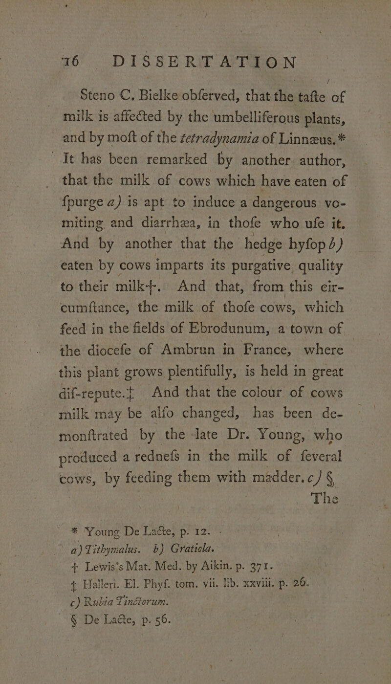 Steno C, Bielke obferved, that the tafte of milk is affected by the umbelliferous plants, and by moft of the etradynamia of Linneus.* It has been remarked by another. author, that the milk of cows which have eaten of {purge z) is apt to induce a dangerous vo- miting and diarrhea, in thofe who ufe it. And by another that the hedge hyfop 4) eaten by cows imparts its purgative quality to their milk--, And that, from this eir- cumftance, the milk of thofe cows, which feed in the fields of Ebrodunum, a town of © the diocefe of Ambrun in France, where this plant grows plentifully, is held in great dif-repute.t of And that the colour of cows milk may be alfo changed, has been de- monftrated by the -late Dr. Young, who produced a rednefs in the milk of feveral cows, by feeding them with madder.c) § | The * ‘Young De Lacte, p. 12. a) Tithymalus. 6b) Gratzola. + Lewis’s Mat. Med. by Aikin. p. 371. + Halleri. El. Phyf. tom. vii. lib. xxviii. P- 2.6. c) Rubia Tinétorum. § De Lage, p. 56.