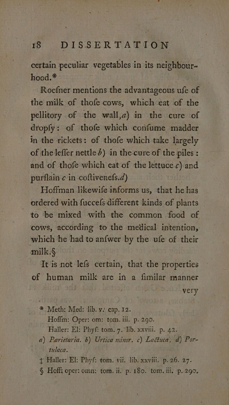 certain peculiar vegetables in its neighbour~ hood.* } Roefner mentions the advantageous ufe of the milk of thofe cows, which eat of the pellitory of the wall,z) in the cure of dropfy: of thofe which confume madder in the rickets: of thofe which take largely of the lefler nettle d) in the-cure of the piles : and of thofe which eat of the lettuce.c) and purflain c in coftivenefs.d) . Hoffman likewife informs us, that he has ordered with fuccefs different kinds of plants to be ‘mixed with the common food of COWS, according to the medical intention, which he had to anfwer by the ufe of their milk.§ It is not lefs certain, that the properties of human milk are in a fimilar manner very * Meth: Med: lib. v. cap. 12. Hoffm: Oper: om: tom. ili. p. 290. Haller: El: Phyf: tom. 7. lib. xxviii. p. 42. a) Parittaria. 6) Urtica minor. c) Laétuca. d) Por- tulaca. t Haller: El: Phyf: tom. vii. lib. xxviii. p.26. 27. § Hoff oper: omn: tom. ii. p. 180. tom. iii, p. 290.