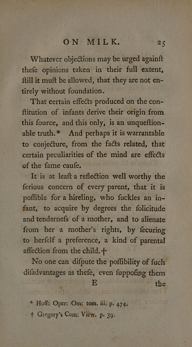 Whatever objections may be urged againft thefe opinions taken in their full extent, ftill it muft be allowed, that they are not en- tirely without foundation. That certain effects produced on the con- ftitution of infants derive their origin from this fource, and this only, 1s an unqueftion- able truth.* And perhaps it is warrantable to conjecture, from the facts related, that certain peculiarities of the mind are effects of the fame caufe. | a It is at leaft a refleGtion well worthy the ferious concern of every parent, that it is — poffible for a hireling, who fuckles an in- fant, to acquire by degrees the folicitude and tendernefs of a mother, and to alienate from her a mother’s rights, by fecuring to herfelf a preference, a kind of parental affection from the child.-- No one can difpute the poffibility of fuch difadvantages as thefe, even fuppofing them the. * 4 * Hoff: Oper: Om: tom. iii: P: 474. + Gregory’s Com; View. Pp» 39.