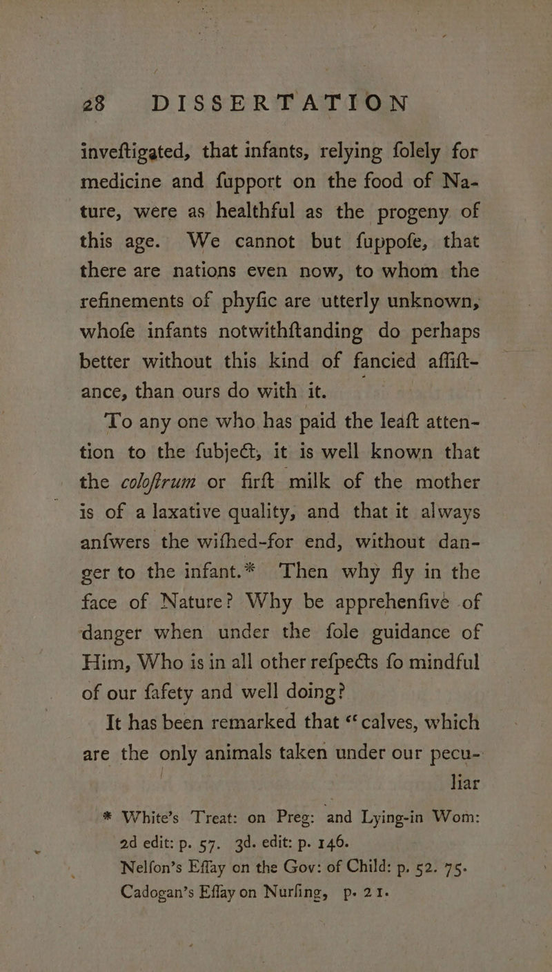 inveftigated, that infants, relying folely for medicine and fupport on the food of Na- ture, were as healthful as the progeny of this age. We cannot but fuppofe, that there are nations even now, to whom the refinements of phyfic are utterly unknown, whofe infants notwithftanding do perhaps better without this kind of fancied affift- ance, than ours do with it. To any one who has paid the leaft atten- tion to the fubject, it is well known that the coloffrum or firft milk of the mother is of a laxative quality, and that it always anfwers the wifhed-for end, without dan- ger to the infant.* Then why fly in the face of Nature? Why be apprehenfive of danger when under the fole guidance of Him, Who is in all other refpeéts fo mindful of our fafety and well doing? It has been remarked that « calves, which are the only animals taken under our pecu-: ! liar * White’s Treat: on Preg: and Lying-in Wom: ad edit: p. 57. 3d. edit: p. 146. Nelfon’s Effay on the Gov: of Child: p, 52. 75. Cadogan’s Efflayon Nurling, p. 21.