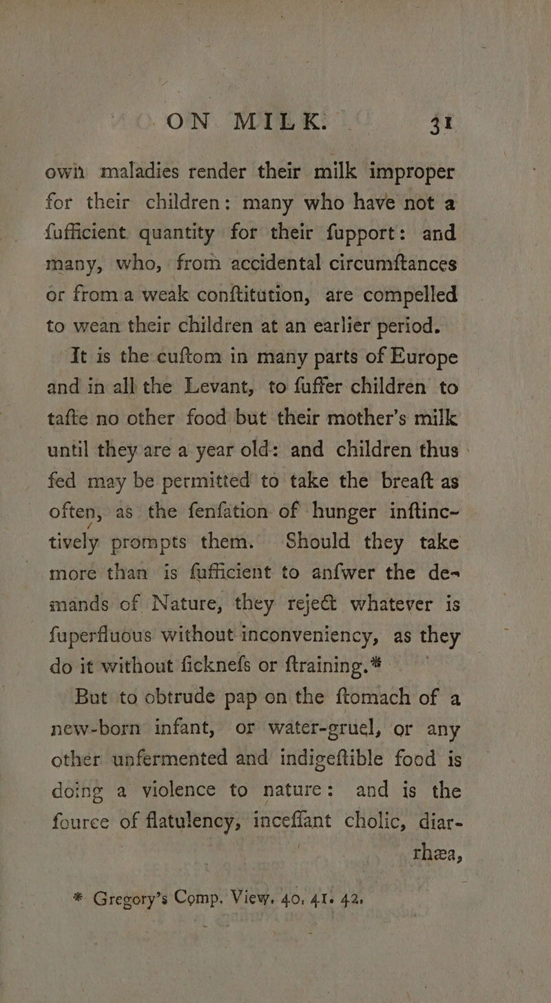 ON. WOME KEG ft ow maladies render their milk improper for their children: many who have not a {ufficient quantity for their fupport: and many, who, from accidental circumftances or froma weak conftitution, are compelled to wean their children at an earlier period. It is the cuftom in many parts of Europe and in all the Levant, to fuffer children to tafte no other food but their mother’s milk until they are a year old: and children thus » fed may be permitted’ to take the breaft as often, as the fenfation of hunger inftinc- tively prompts them. Should they take more than is fafficient to anfwer the de- mands of Nature, they reje€&amp;t whatever is fuperfluous without inconveniency, as they do it without ficknefs or ftraining.* - But to obtrude pap on the ftomach of a new-born infant, or water-gruel, or any other unfermented and indigeftible food is doing a violence to nature: and is the fource of flatulency, inceffant cholic, diar- thea, ® Gregory’s Comp. View. 40, 41+ 42.