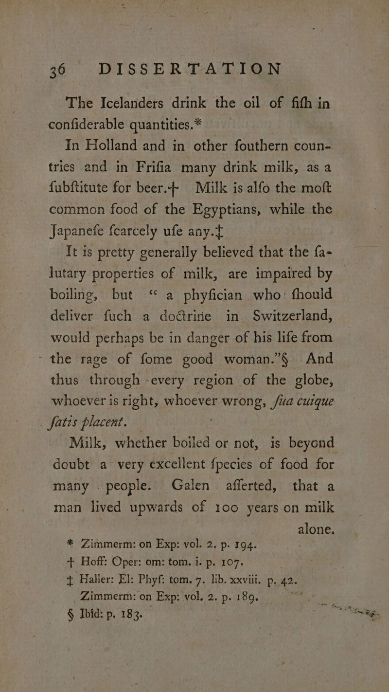 The Icelanders drink the oil of fith in confiderable quantities.* In Holland and in other fouthern coun- tries and in Frifia many drink milk, as a fubftitute for beer. Milk is alfo the moft common food of the Egyptians, while the Japanefe f{carcely ufe any.f It is pretty generally believed that the fa- lutary properties of milk, are impaired by — boiling, but “ a phyfician who: fhould deliver fuch a dorire in Switzerland, would perhaps be in danger of his life from ‘the rage of fome good woman.”§ And thus through -every region of the globe, whoever is right, whoever wrong, /ua cuique . fatis placent. Milk, whether boiled or not, is beyond doubt a very excellent {pecies of food for many . people. Galen afferted, that a man lived upwards of 100 years on milk alone. * Zimmerm: on Exp: vol. 2, p. 194. + Hoff: Oper: om: tom. i. p. 107. } Haller: El: Phyf: tom, 7. lib. xxviii. p, 42 _Zimmerm: on Exp: vol. 2. p. 189. § Ibid: p. 183.