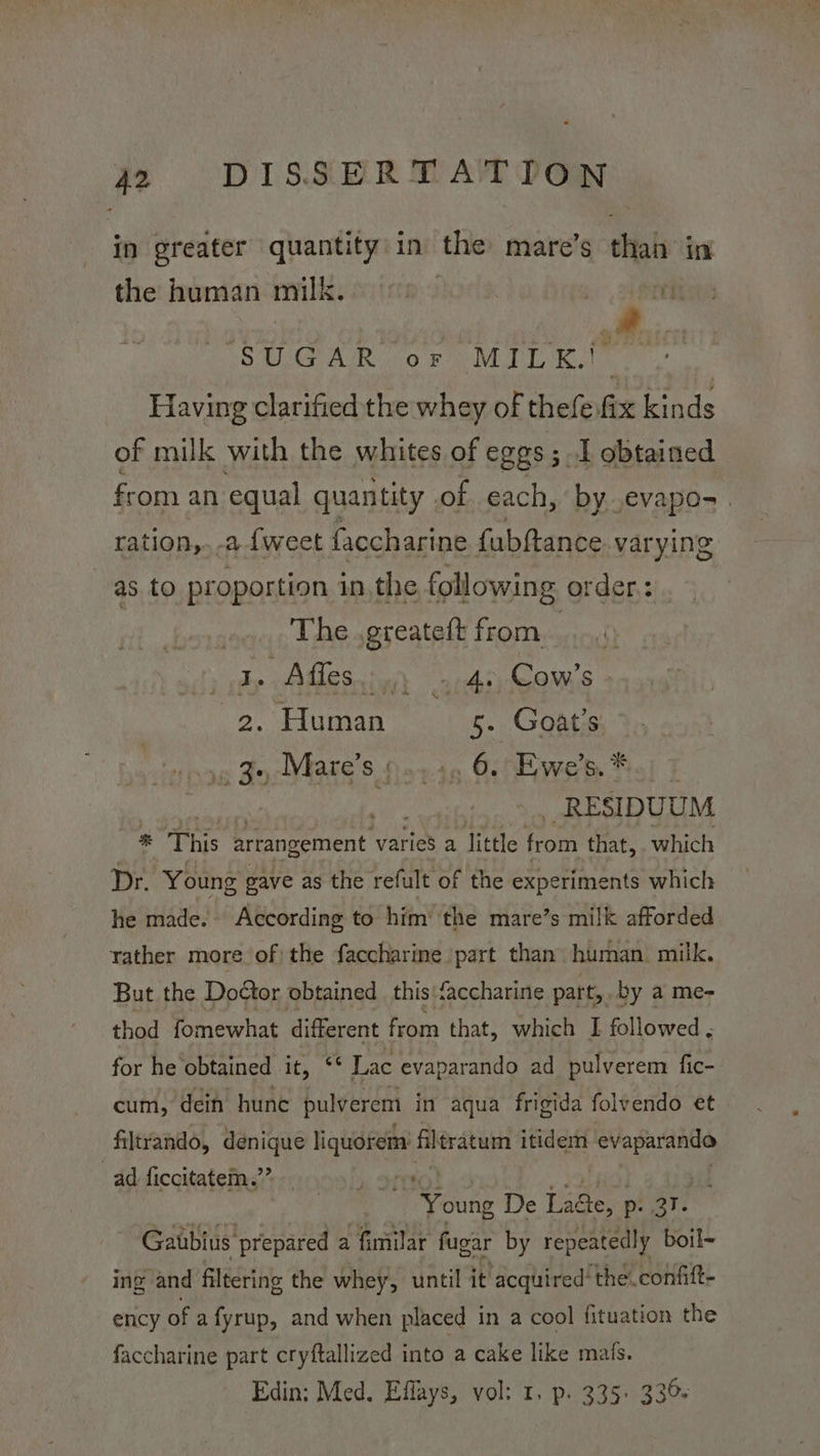 in greater quantity in the mare’s than in the human milk. © 90° >. | 7 OMG AUR 010 FO MTT Ral - Having clarified the whey of thefe.fix kinds of milk with the whites of eggs; I obtained from an equal quantity of each, by evapos. ration,.-a {weet faccharine fabftance varying as to proportion inthe following order: | The .greateft from Jp pAUe Scie una oomis 2. Human 5. Goat's “poe Fe MaHS 5 wytn, Gees Wwerte Sol J RESIDUUM “This Eeeement varies a little from that, which Dr. Young pave as the refult of the experiments which he made.» According to him’ the mare’s milk afforded rather more of the faccharine part than human. milk. But the Doctor obtained this'‘accharine part, by a me- thod fomewhat different from that, which I followed , for he obtained it, ‘‘ Lac evaparando ad pulverem fic- cum, dein hune pulverem in aqua frigida folvendo et filtrando, denique liquorem: filtratum itidem er ad ficcitatem.”’ ‘Young De La&e, p. ar. Ga ubius ‘prepared a fimilar fugar by repeatedly boil~ ing and filtering the whey, until it acquired the.confift- ency of a fyrup, and when placed in a cool fituation the faccharine part cryftallized into a cake like mals. Edin; Med. Effays, vol: 1, p. 335. 330: