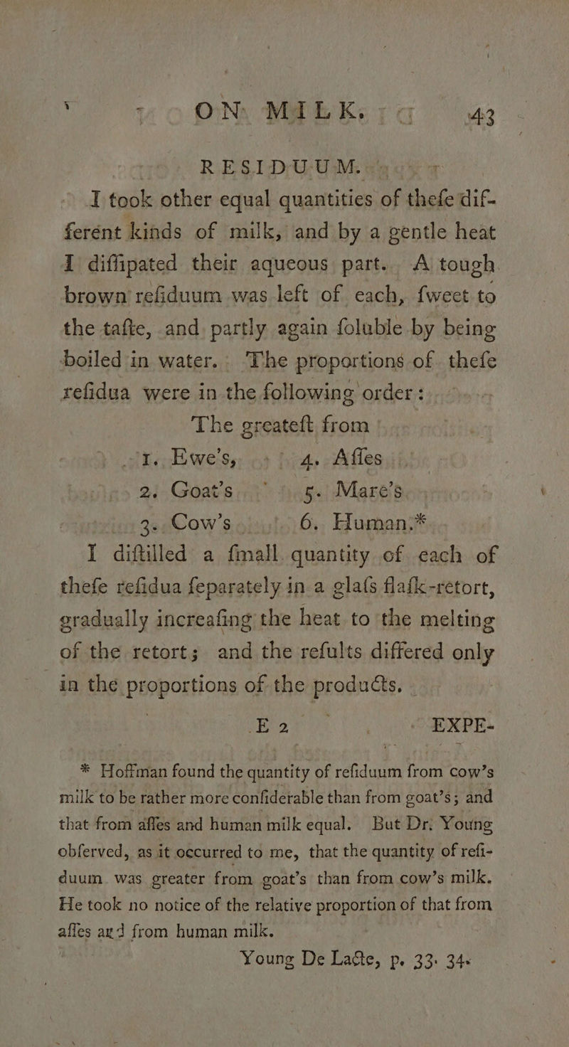 So ONy MEER Ke ra “oa RESIDUUM.: » I took other equal quantities of thefe dif. ferént kinds of milk, and by a gentle heat I diffipated their aqueous part. A tough brown refiduum was left of each, fweet to the tafte, and partly again foluble by being boiled in water. ‘The proportions of thefe refidua were in the following order : The greateft from de Eweiss, «3 hia. Affes 2/- Goat's.) 5.) Mare’s in 3eCow’s.o)0 16. Human: I diftilled a fmall. quantity of each of thefe refidua feparately in a gla(s flafk-retort, gradually increafing the heat to the melting of the retort; and the refults differed only in the proportions of the products. - | Bar (0, OE. * Hoffman found the quantity of refiduum from cow’s milk to be rather more confiderable than from goat’s; and that from affes and human milk equal. But Dr; Young obferved, as it occurred to me, that the quantity of refi- duum. was greater from goat’s than from cow’s milk. He took no notice of the relative proportion of that from affes agd from human milk. Young De Latte, p. 33: 34: