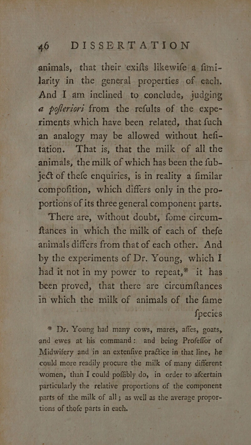animals, that their exifts likewife’ a. fimi- larity in the general. properties of each. And I.am inclined to conclude, judging a poferiori from the refults of the expe- riments which have been related, that fuch an analogy may be allowed without hefi- tation. That is, that the milk of all the animals, the milk of which has been the fub- ject of thefe enquiries, is in reality a fimilar compofition, which differs only in the pro- portions of its three general component parts. There are, without doubt, fome circum- ftances in which the milk of each of thefe animals differs from that of each other. And by the experiments of Dr. Young, which I had it not in my power to repeat,* it has_ been proved, that there are circumftances in which the milk of animals of the fame | fpecies * ‘Dr. Youne had many cows, mares, afles, goats, and ewes at his command: and being Profeffor of Midwifery and ‘in an extenfive praCtice in that line, he could more readily procure the milk of many different women, than I could poffibly do, in order to afcertain particularly the relative proportions of the component parts of the milk of all; as well as the average propor- tions of thofe parts in each. if