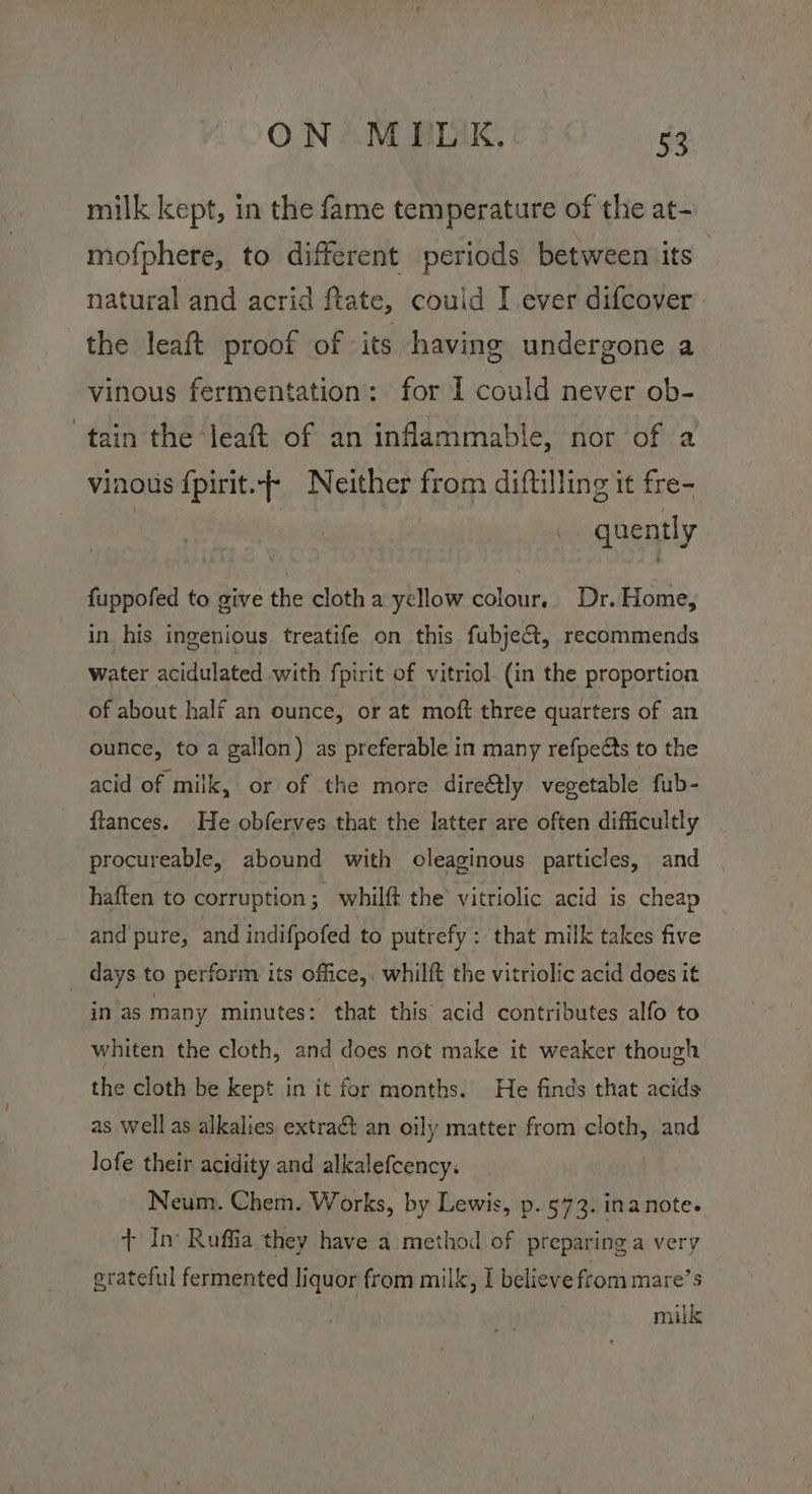 milk kept, in the fame temperature of the at- mofphere, to different periods between its natural and acrid ftate, couid I ever difcover . the leaft proof of its having undergone a vinous fermentation: for 1 could never ob- tain the ‘leaft of an inflammable, nor of a vinous fpirit.}+ Neither from diftilling it fre- quently fuppofed to give the clotha yellow colour.. Dr. Home, in his ingenious treatife on this fubject, recommends water acidulated with fpirit of vitriol. (in the proportion of about half an ounce, or at moft three quarters of an ounce, to a gallon) as preferable in many refpeéts to the acid of milk, or of the more dire@tly vegetable fub- ftances. He obferves that the latter are often difficultly procureable, abound with oleaginous particles, and haften to corruption; whilft the vitriolic acid is cheap and pure, and indifpofed to putrefy : that milk takes five days to perform its office,. whilft the vitriolic acid does it in as many minutes: that this acid contributes alfo to whiten the cloth, and does not make it weaker though the cloth be kept in it for months. He finds that acids as well as alkalies extract an oily matter from cloth, and lofe their acidity and alkalefcency. Neum. Chem. Works, by Lewis, p. 573. inanote. + In Ruffia they have a method of preparing a very grateful fermented liquor from milk, I believe from mare’s milk