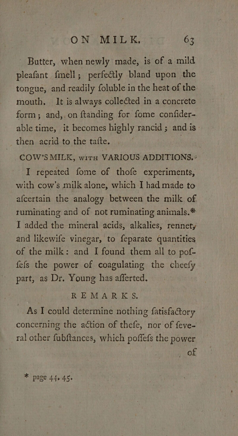 Butter, when newly made, is of a mild pleafant, fmell; perfectly bland upon the tongue, and readily foluble in the heat of the mouth, It is always collected in a concrete form; and,.on ftanding for fome confider- able time, it becomes highly rancid; and is then acrid to the tafte. . | COW’S MILK, wir VARIOUS ADDITIONS. ° I repeated fome of thofe experiments, with cow’s milk alone, which I had made to afcertain the analogy between the milk of. ruminating and of not ruminating animals.* I added the mineral acids, alkalies, rennet, and likewife vinegar, to feparate quantities of the milk: and I found them all to pof- fefs the power of coagulating the cheefy part, as Dr. Young has afferted. REMARKS. As I could determine nothing fatisfactory concerning the action of thefe, nor of feve- ral other fubftances, which poffefs the power | Or * page 44.45.