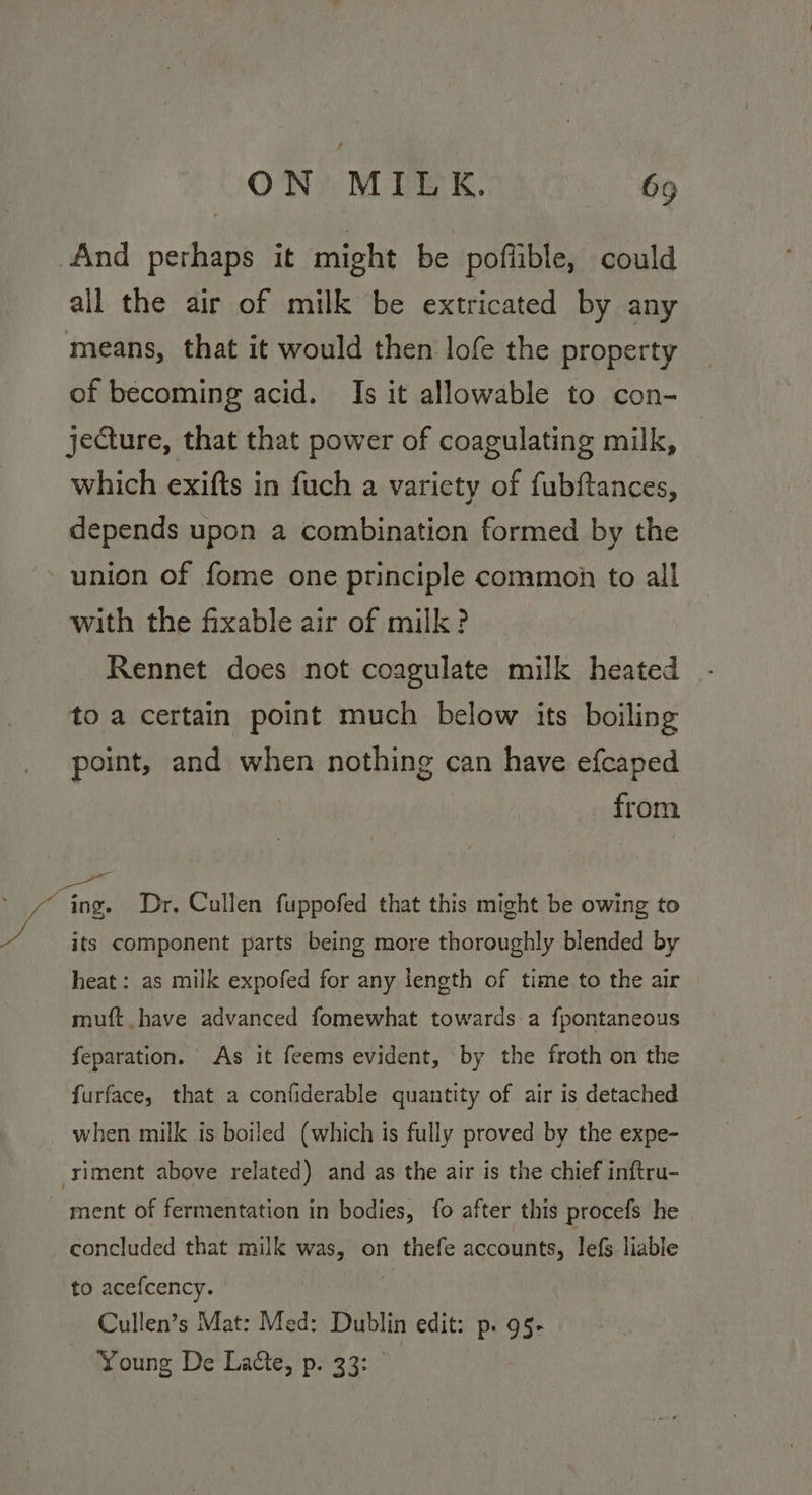 And perhaps it might be pofiible, could all the air of milk be extricated by any means, that it would then lofe the property of becoming acid. Is it allowable to con- jeQture, that that power of coagulating milk, which exifts in fuch a variety of fubftances, depends upon a combination formed by the 3 with the fixable air of milk? Rennet does not coagulate milk heated - to a certain point much below its boiling point, and when nothing can have efcaped from a, its component parts being more thoroughly blended by heat: as milk expofed for any length of time to the air muft have advanced fomewhat towards a fpontaneous feparation. As it feems evident, by the froth on the furface, that a confiderable quantity of air is detached when milk is boiled (which is fully proved by the expe- concluded that milk was, on thefe accounts, lefs liable to acefcency. . Cullen’s Mat: Med: Dublin edit: p. 95§- Young De Laéte, p. 33: