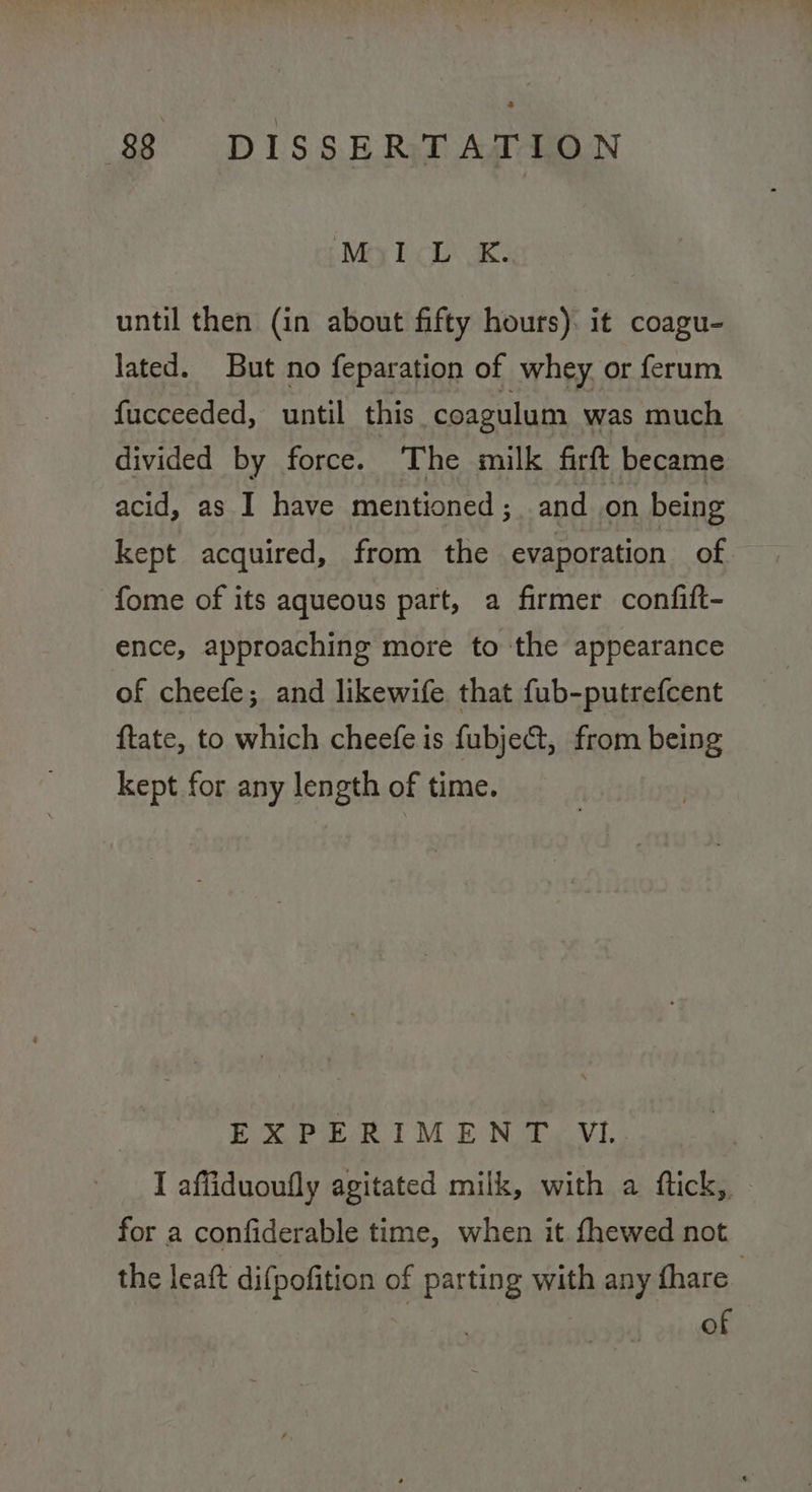 Mey Bich K- until then (in about fifty hours). it coagu- lated. But no feparation of whey or ferum fucceeded, until this coagulum was much divided by force. The milk firft became acid, as I have mentioned; and on being kept acquired, from the evaporation of fome of its aqueous part, a firmer confift- ence, approaching more to the appearance of cheefe; and likewife that fub-putrefcent ftate, to which cheefeis fubje@, from being kept for any length of time. EXPERIMENT Vl I affiduoufly agitated milk, with a ftick, for a confiderable time, when it. fhewed not the leaft difpofition of parting with any fhare . | ? of