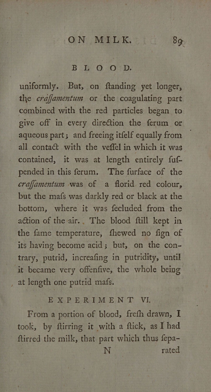 B LOO D. uniformly. But, on ftanding yet longer, the crafamentum or the coagulating part combined with the red particles began to give off in every direction the ferum or aqueous part; and freeing itfelf equally from all contact with the veffel in which it was contained, it was at length entirely fut pended in this ferum. The furface of the crafjamentum was of a florid red colour, but the mafs was darkly red or black at the bottom, where it was fecluded from the action of the air.. The blood ftill kept in the fame temperature, fhewed no fign of its having become acid; but, on the con- trary, putrid, increafing in putridity, until ‘it became very offenfive, the whole being at length one putrid mafs. EXPERIMENT . VI. From a portion of blood, frefh drawn, I took, by ftirring it with a ftick, as I had ftirred the milk, that part which thus fepa- N rated
