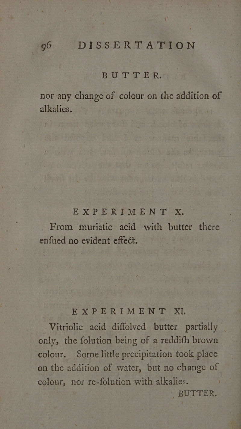 BO oT eee nor any change of colour on the addition of alkalies. | EXPERIMENT X. From muriatic acid with butter there enfued no evident effect. EXPERIMENT XL Vitriolic acid diffolved butter partially | only, the folution being of a reddifh brown colour. Some little precipitation took place on the addition of water, but no change of colour, nor re-folution with alkalies. | | BUTTER.