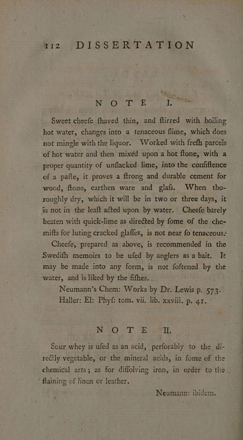 Maier Te dee Sweet cheefe fhaved thin, and ftirred with boiling hot water, changes into a tenaceous flime, which does not mingle with the liquor. Worked with frefh parcels | of hot water and then mixéd upon a hot ftone, with a proper quantity of unflacked: lime, into the confiftence of a pafte, it proves a ftrong and durable cement for wood, ftone, earthen ware and glafs, When tho- roughly dry, which it will be in two or three days, it is not in the leaft aéted upon by water. Cheefe barely beaten with quick-lime as dire€ted by fome of the che- mifts for luting cracked glaffes, is not near fo tenaceous- Cheefe, prepared as above, is recommended in the Swedifh memoirs to be ufed by anglers asa bait. It may be made into any form, is not foftened by the water, and is liked by the fithes. . Neumann’s Chem: Works by Dr. Lewis p. 573. Haller: El: Phyf: tom. vii. lib. xxviii. p. 41. | ry BOT Il. Sour whey is ufed as an acid, perforably to the di- reQily vegetable, or the mineral acids, in fome of the chemical arts; as for diffolving iron, in order to the. ftaining of linen or leather. | Neumann: ibidem. )