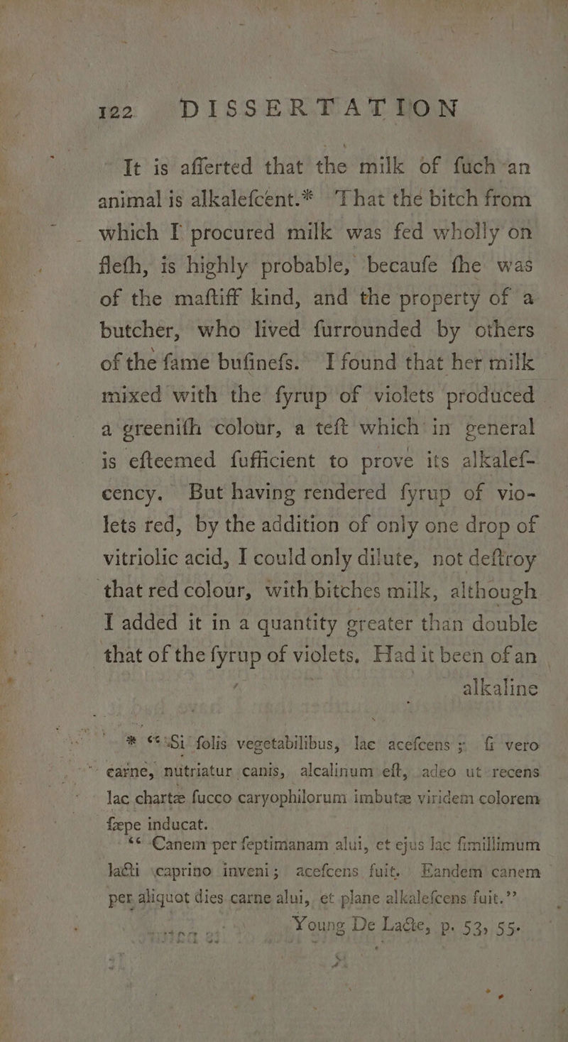 wo ‘DISSER MAT ton It is afferted that the milk of fuch~an animal is alkalefcent.* That the bitch from which I procured milk was fed wholly on fleth, is highly probable, becaufe fhe was of the maftiff kind, and the property of a butcher, who lived furrounded by others of the fame bufinefs. I found that her milk mixed with the fyrup of violets produced — a greenith colour, a teft which’ in general is efteemed fufficient to prove its alkalef- cency. But having rendered fyrup of vio- lets red, by the addition of only one drop of vitriolic acid, I could only dilute, not deftroy that red colour, with bitches milk, although I added it in a quantity greater than double _ that of the fyrup of violets, Had it been of an alkaline * ‘<\Si' folis vegetabilibus, lae acefcens ; fi vero *- @arne, nutriatur canis, alcalinum eft, adeo ut recens lac charte fucco caryophilorum imbutz viridem colorem fepe inducat. *< -Canem per feptimanam alul, et ejus lac fimillimum la&ti \caprino inveni; acefcens fuit. Eandem canem per aliquot dies carne alui, et plane alkalefcens fuit.”’ Ae aS: Young De Lage, p. 53, 55. % AA