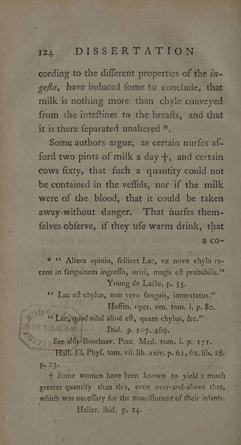 . 124 DISSERTATION. cording to the different properties of the z7- gefta, have induced fome to conclude, that milk is nothing more than chyle conveyed from the inteftines to the breafts, and that it isthere feparated unaltered *. Some authors argue, as certain nurfes af- ford two pints of milk a day +-, and certain cows fixty, that fuch a quantity could not be contained in the veffels, nor if the milk were of the blood, that it could be taken away without danger. That nurfes them- felves obferve, if they ufe warm drink, that a CO- * <¢ Altera opinio, {cilicet Lac, ex novo chylo re- cens in fanguinem ingreffo, oriri, magis eft probabilis.’? Young de Laie, p. §5. “* Lac eft chylus, non vero fanguis, immutatus.” Hoffm. oper. om. tom. i. p. 80. Mp Ibid. .p. 107.7469. , See alfo” Borehaav. Prax. Med. tom. i. p. 171. pra’ EL, Phyf. tom. vii. lib. xxiv. p. 61, 62. lib. 28. b./23. + Some women have been known to yield a much greater quantity than th’s, even over-and-above that, which was neceflary for the nourifhment of their infants.