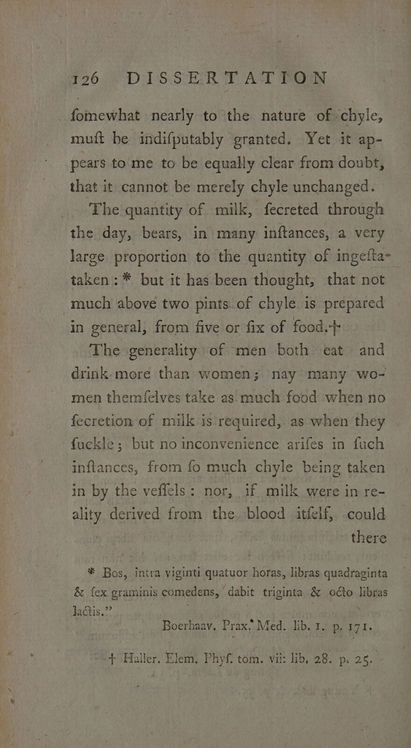 fomewhat nearly to the nature of chyle, muft he indifputably granted. Yet it ap- pears to me to be equally clear from doubt, that it cannot be merely chyle unchanged. The quantity of milk, fecreted through the day, bears, in many inftances, a very large proportion to the quantity of ingefta- taken: * but it has been thought, that not much above two pints. of chyle is prepared in general, from five or fix of food.-+ The generality of men both eat and drink. more than women; nay many wo- men themfelves take as much food when no fecretion of milk is required, as when they fuckle; but no inconvenience arifes in fuch inftances, from fo much chyle being taken in by the veffels : nor, if milk were in re- ality derived from the, blood itfelf, could , there * Bos, intra viginti quatuor horas, libras quadraginta & fex graminis comedens, dabit triginta & odo libras lactis.” | Boerhaav, Prax, Med. lib. 1. p. 171. w+ Haller. Elem, Phyf, tom. vit: lib, 28. p. 25.