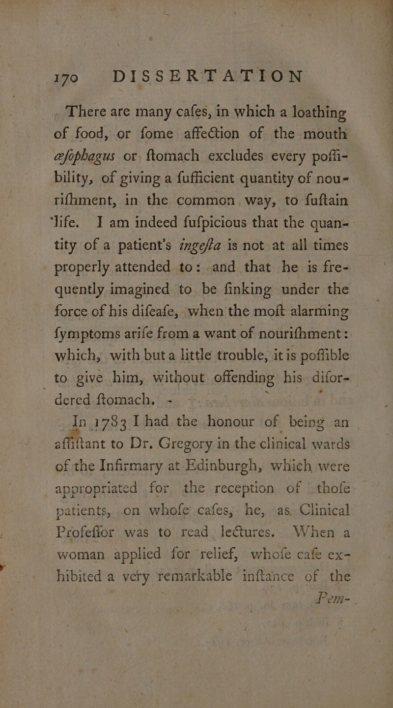 \ 70 DISSERTATION . There are many cafes, in which a loathing of food, or fome affection of the mouth afophagus or ftomach excludes every pofli- bility, of giving a fufficient quantity of nou- rifhment, in the common way, to fuftain ‘life. I am indeed fufpicious that the quan- tity of a patient's zzgefa is not at all times properly attended to: and that he is fre- quently imagined to be finking under the force of his difeafe, when the moft alarming {ymptoms arife from a want of nourifhment: which, with buta little trouble, itis poflible to give him, without offending his difor- dered ftomach. - 7 affiftant to Dr. Gregory in the clinical wards of the Infirmary at Edinburgh, which were appropriated for the reception of | thofe patients, on whofe cafes, he, as. Clinical Profeffor was to read. leGtures. When a woman applied for relief, whofe cafe ex- hibited'a very remarkable inftance of the