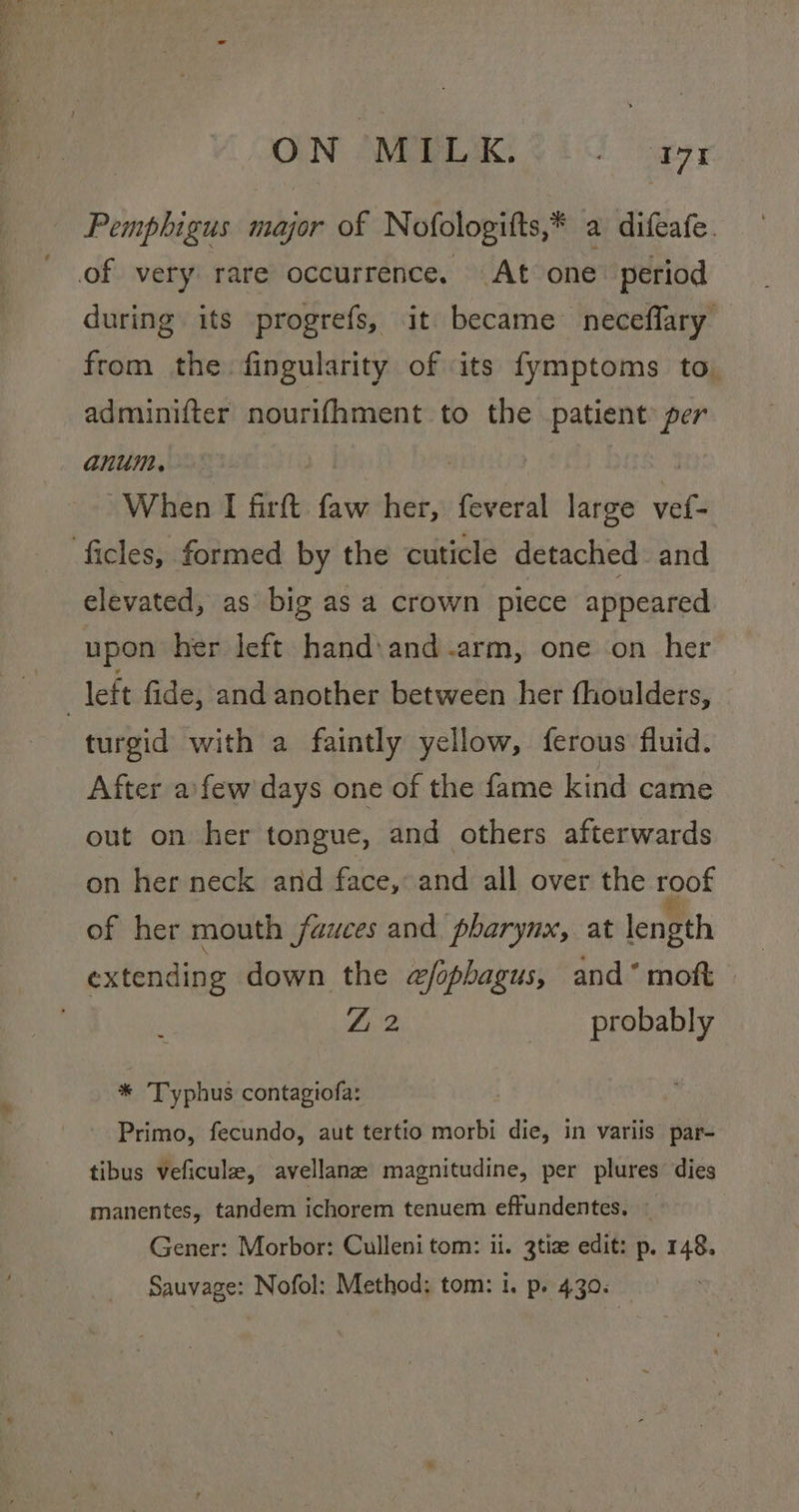 ON AWPELEK 210 ayy Pemphigus major of Nofologitts,* a difeafe. of very rare occurrence, At one’ period during its progrefs, it became neceffary from the fingularity of its fymptoms to. adminifter nourifhment to the repay per anum., When I firftt res ae feveral large eae ficles, formed by the cuticle detached and elevated, as big as a crown piece appeared upon her left hand: and .arm, one on her | left fide, and another between her fhoulders, turgid with a faintly yellow, ferous fluid. After afew days one of the fame kind came out on her tongue, and others afterwards on her neck and face, and all over the roof of her mouth fauces and pharynx, at length extending down the efophagus, and‘ moft Z 2 _ probably * Typhus contagiofa: Primo, fecundo, aut tertio morbi die, in variis par- tibus veficule, avellanz magnitudine, per plures dies manentes, tandem ichorem tenuem effundentes. ~ Gener: Morbor: Culleni tom: ii. 3tize edit: p. 148. Sauvage: Nofol: Method; tom: i. p. 430.
