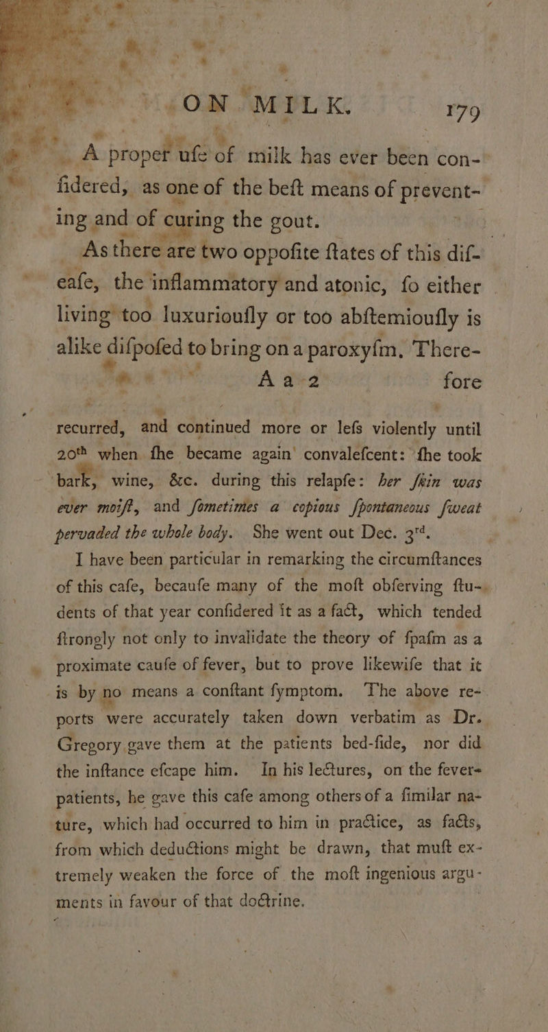 ing and of curing the gout. : As there are two oppofite ftates of this dif- eafe, the inflammatory and atonic, fo either living” too luxurioufly or too abitemioully is alike aot to bring ona paroxyfm, There- | Se Rha Aa-2 fore % recurred, and continued more or lefs violently until 20% when fhe became again’ convalefcent: the took ever moif?, and fometimes a copious fpontaneous fweat pervaded the whole body. She went out Dee. 34. I have been particular in remarking the circumftances of this cafe, becaufe many of the moft obferving ftu-. dents of that year confidered it as a fact, which tended ftronely not only to invalidate the theory of fpafm as a proximate caufe of fever, but to prove likewife that it ports were accurately taken down verbatim as Dr. Gregory gave them at the patients bed-fide, nor did the inftance efcape him. In his leftures, on the fever patients, he gave this cafe among others of a fimilar na- ture, which had occurred to him in practice, as facts, from which deductions might be drawn, that muft ex- tremely weaken the force of the moft ingenious areo Ments in favour of that dotrine.