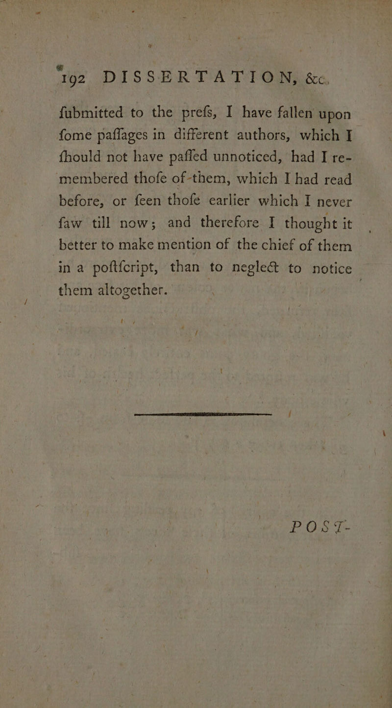 ‘gz DISSERTATION, &amp;. {fubmitted to the prefs, I have fallen upon fome paffages in different authors, which I fhould not have pafled unnoticed, had I re- membered thofe of-them, which I had read before, or feen thofe earlier which I never faw till now; and therefore I thought ite better to make mention of the chief of them in a poft{cript, than to neglect to notice them altogether. | | hoy POS {T-