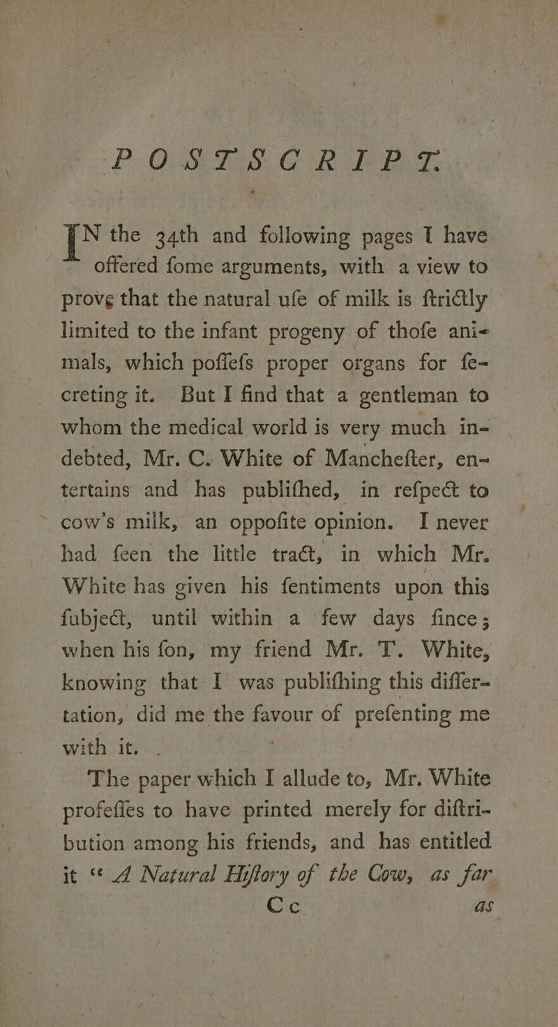 PO, SETS, GOR? Bey. iz the 34th and following pages I have offered fome arguments, with a view to prove that the natural ufe of milk is ftricly limited to the infant progeny of thofe ani- mals, which poffefs proper organs for fe- creting it. But I find that a gentleman to whom the medical world is very much in- debted, Mr. C. White of Manchefter, en- tertains and has publifhed, in refpect to cow's milk, an oppofite opinion. I never had feen the little tra@t, in which Mr. - White has given his fentiments upon this fubjeGt, until within a few days fince; when his fon, my friend Mr. T. White, knowing that I was publifhing this differ- tation, did me the favour of prefenting me with it, - ae a The paper which I allude to, Mr. White profefies to have printed merely for diftri- bution among his friends, and has entitled it “4 Natural Hiftory of the Cow, as far i Cc as