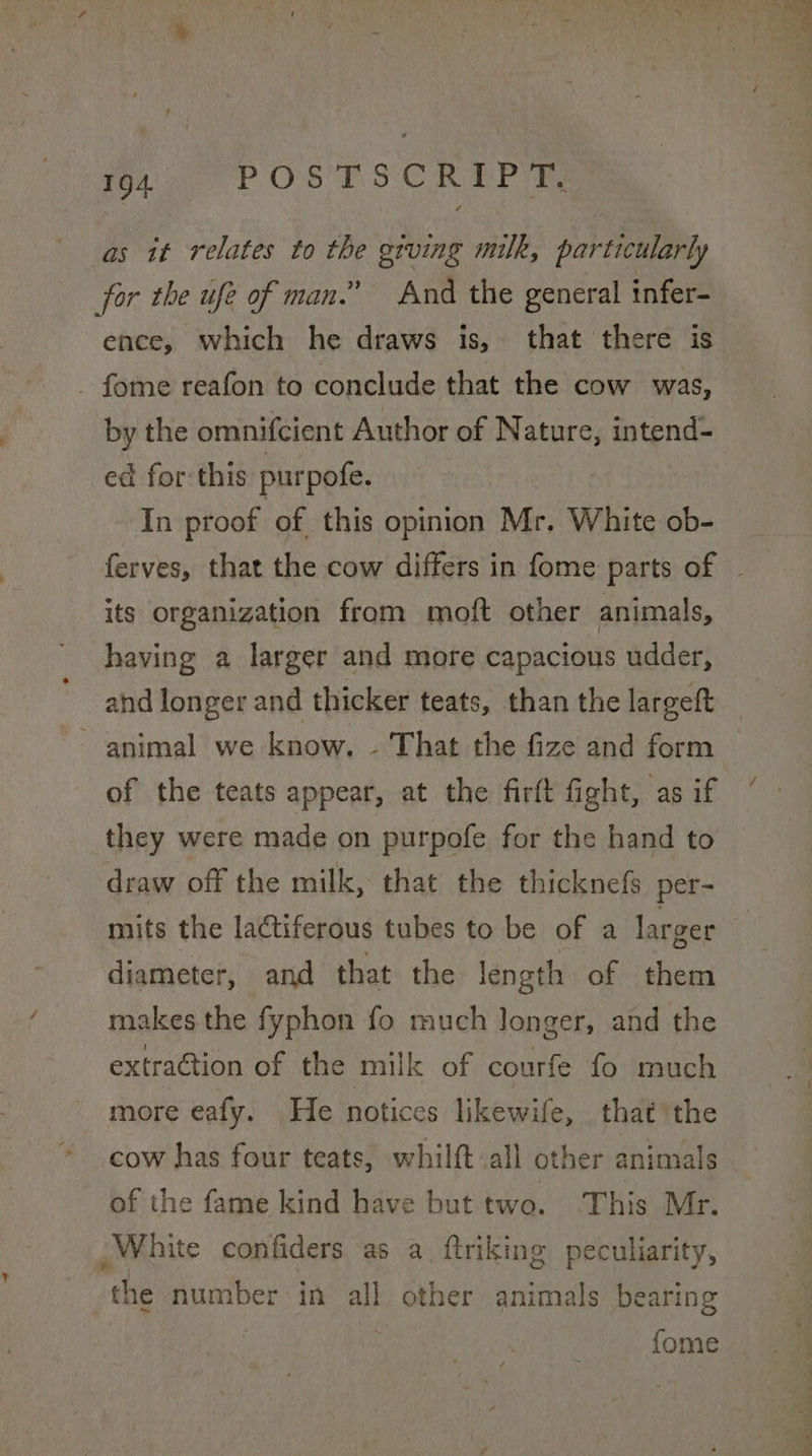 ? as it relates to the gtving milk, particularly for the ufe of man.” And the general infer- ence, which he draws is, that there is by the omnifcient Author of Nature, intend- ed for this purpofe. In proof of this opinion ‘Mr. White ob- its organization from moft other animals, having a larger and more capacious udder, animal we know. - That the fize and form of the teats appear, at the firft fight, as if they were made on purpofe for the hand to draw off the milk, that the thicknefs per- mits the lactiferous tubes to be of a larger diameter, and that the length of them makes the fyphon fo much longer, and the extraction of the milk of courfe fo much more eafy. He notices likewife, that the cow has four teats, whilft all other animals of the fame kind have but two. This Mr. White confiders as a (triking peculiarity, the number in all other animals bearing fome -.