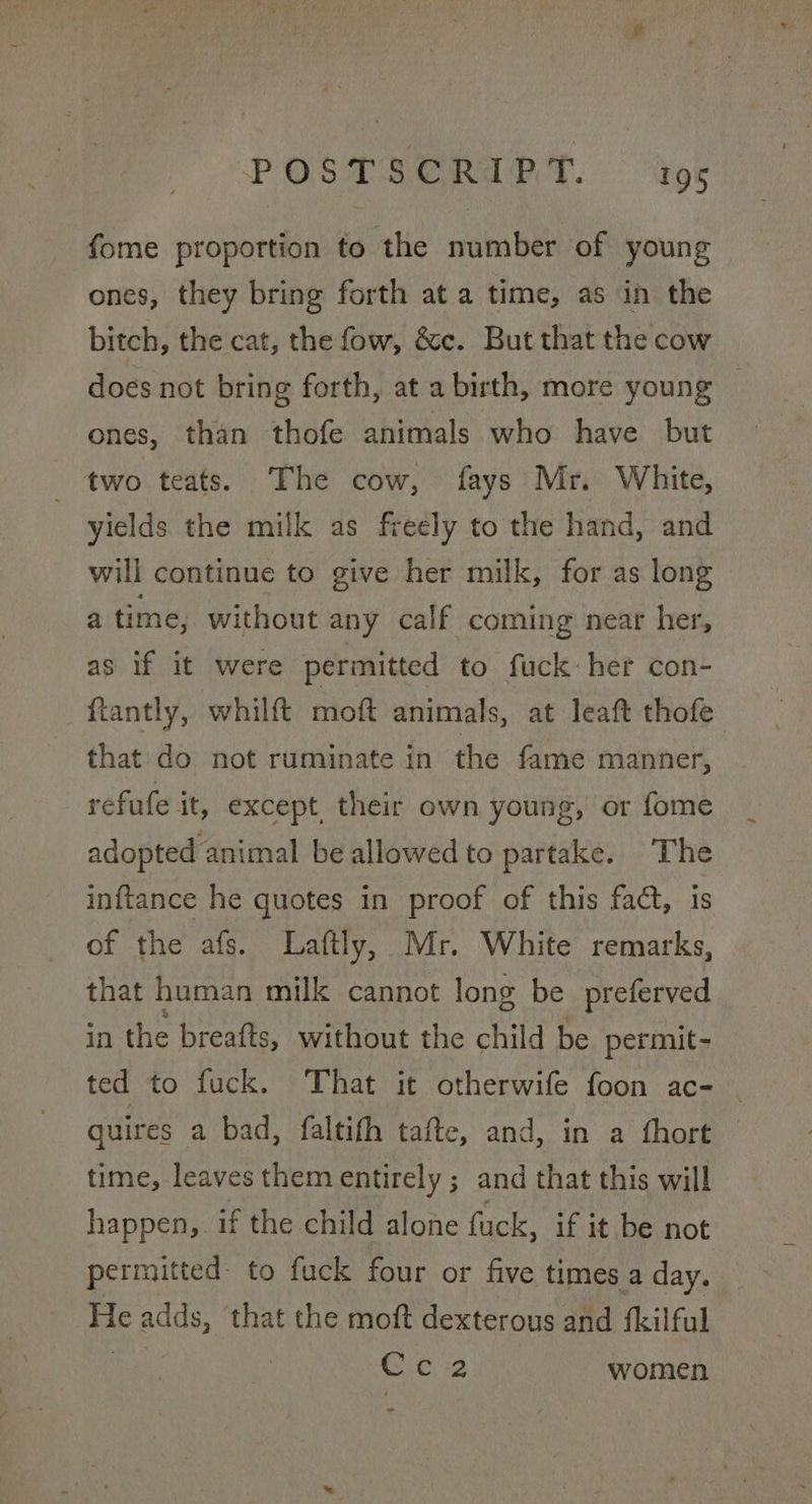 POSTSERAPT. Gor fome proportion to the number of young ones, they bring forth at a time, as in the bitch, the cat, the fow, &amp;c. But that the cow does not bring forth, at a birth, more young _ ones, than thofe animals who have but ; two teats. The cow, fays Mr. White, yields the milk as freely to the hand, and will continue to give her milk, for as long a time, without any calf coming near her, as if it were permitted to fuck: her con- _ftantly, whilft moft animals, at leaft thofe that do not ruminate in the fame manner, refute it, except, their own young, or fome adopted animal be allowed to partake. The inftance he quotes in proof of this fact, is of the afs. Laftly, Mr. White remarks, that human milk cannot long be preferved in the breafts, without the child be permit- ted to fuck. That it otherwife foon ac- — quires a bad, faltifh tafte, and, in a fhort time, leaves them entirely ; and that this will happen,. if the child alone fuck, if it be not permitted to fuck four or five times a day. He adds, that the moft dexterous and (kilful C C2 women