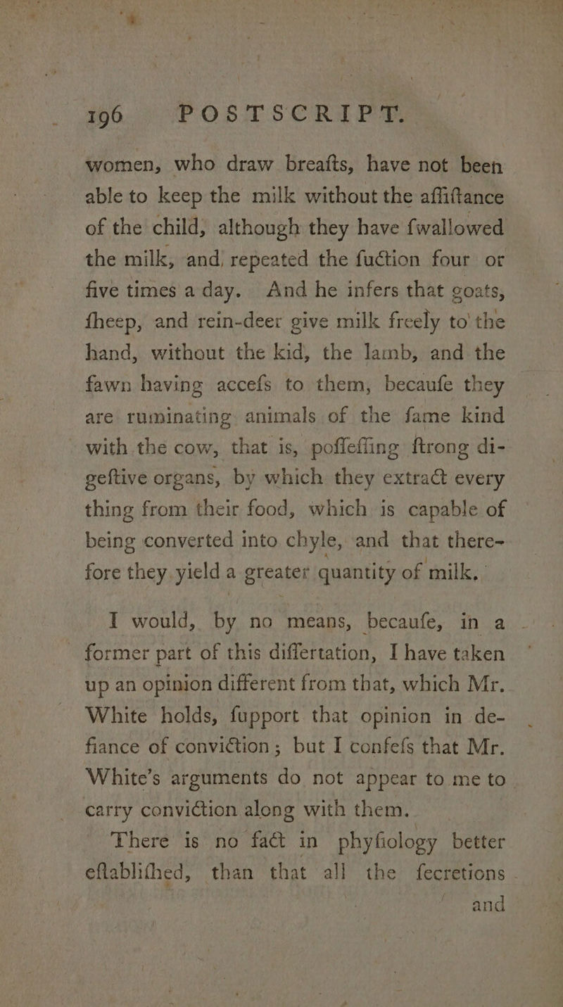 women, who draw breafts, have not been able to keep the milk without the affiftance of the child, although they have f wallowed the milk, and repeated the fuction four or five times aday. And he infers that goats, fheep, and rein-deer give milk freely to' the hand, without the kid, the lamb, and the fawn having accefs to them, becaufe they are ruminating. animals of the fame kind - with the cow, that is, poffeffing ftrong di- geftive organs, by which they extract every thing from their food, which is capable of being converted into chyle, and that there- fore they yield a greater quantity of milk, I would, by no means, becaufe, in a - - former part of this differtation, I have taken up an opinion different from that, which Mr. White holds, fupport that opinion in de- fiance of conviction; but I confefs that Mr. White’s arguments do not appear to me to. carry conviction along with them. There is no fact in phyfiology better eflablifhed, than that all the fecretions - and