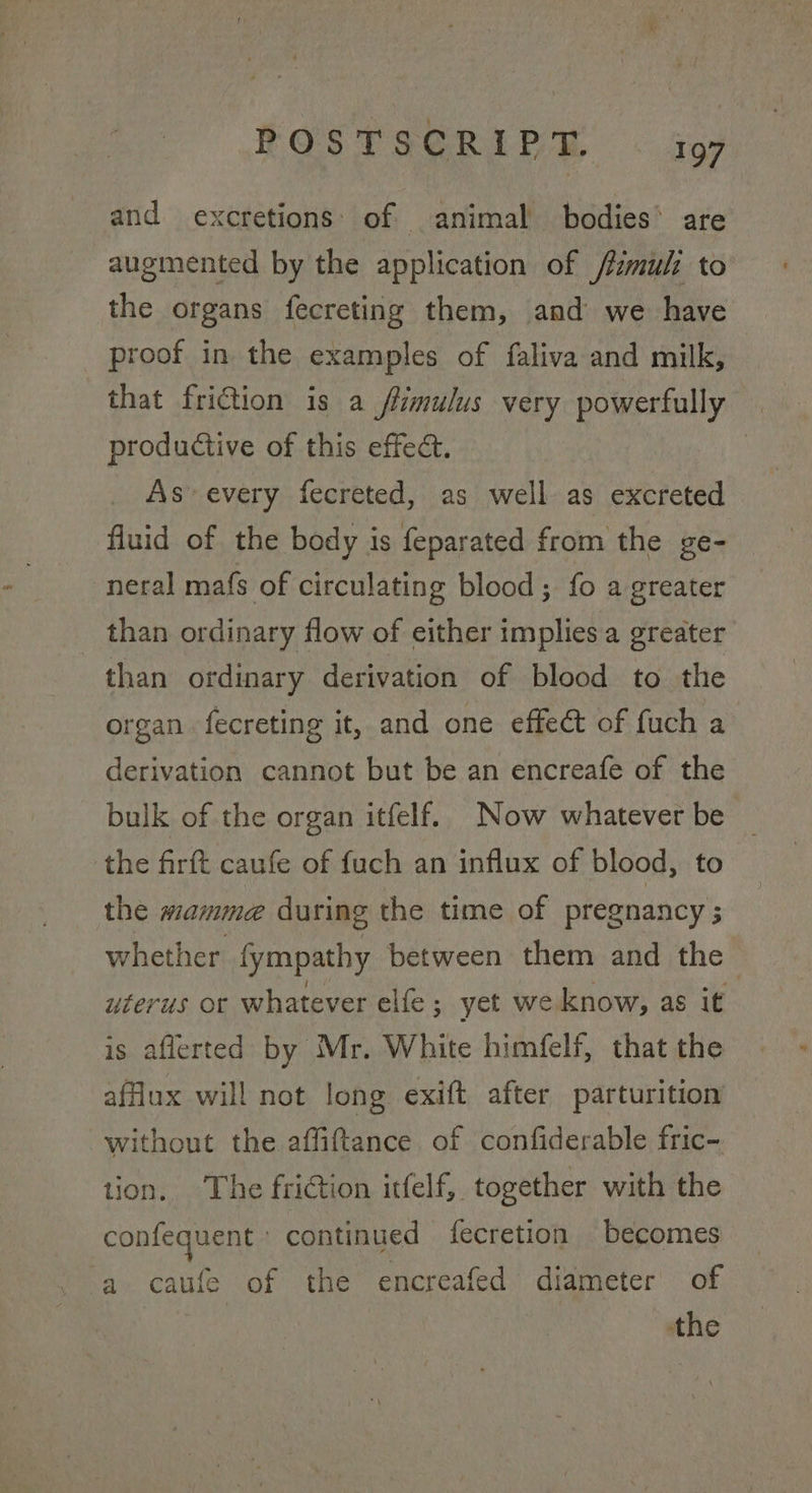 FOSTSGRIPM « 409 and excretions: of animal bodies’ are augmented by the application of /fimuli to the organs fecreting them, and we have proof in the examples of faliva and milk, that friction is a flimulus very powerfully — productive of this effect. : As every fecreted, as well as excreted fluid of the body is feparated from the ge- neral mafs of circulating blood; fo a greater than ordinary flow of either implies a greater than ordinary derivation of blood to the organ. fecreting it, and one effect of fuch a derivation cannot but be an encreafe of the bulk of the organ itfelf. Now whatever be — the firft caufe of fuch an influx of blood, to the mamme during the time of pregnancy ; whether fympathy between them and the | uterus or whatever elfe; yet we know, as it is aflerted by Mr. White himfelf, that the affux will not long exift after parturition without the affifttance of confiderable fric- tion. The friGtion itfelf, together with the confequent ° continued fecretion becomes a caufe of the encreafed diameter of the