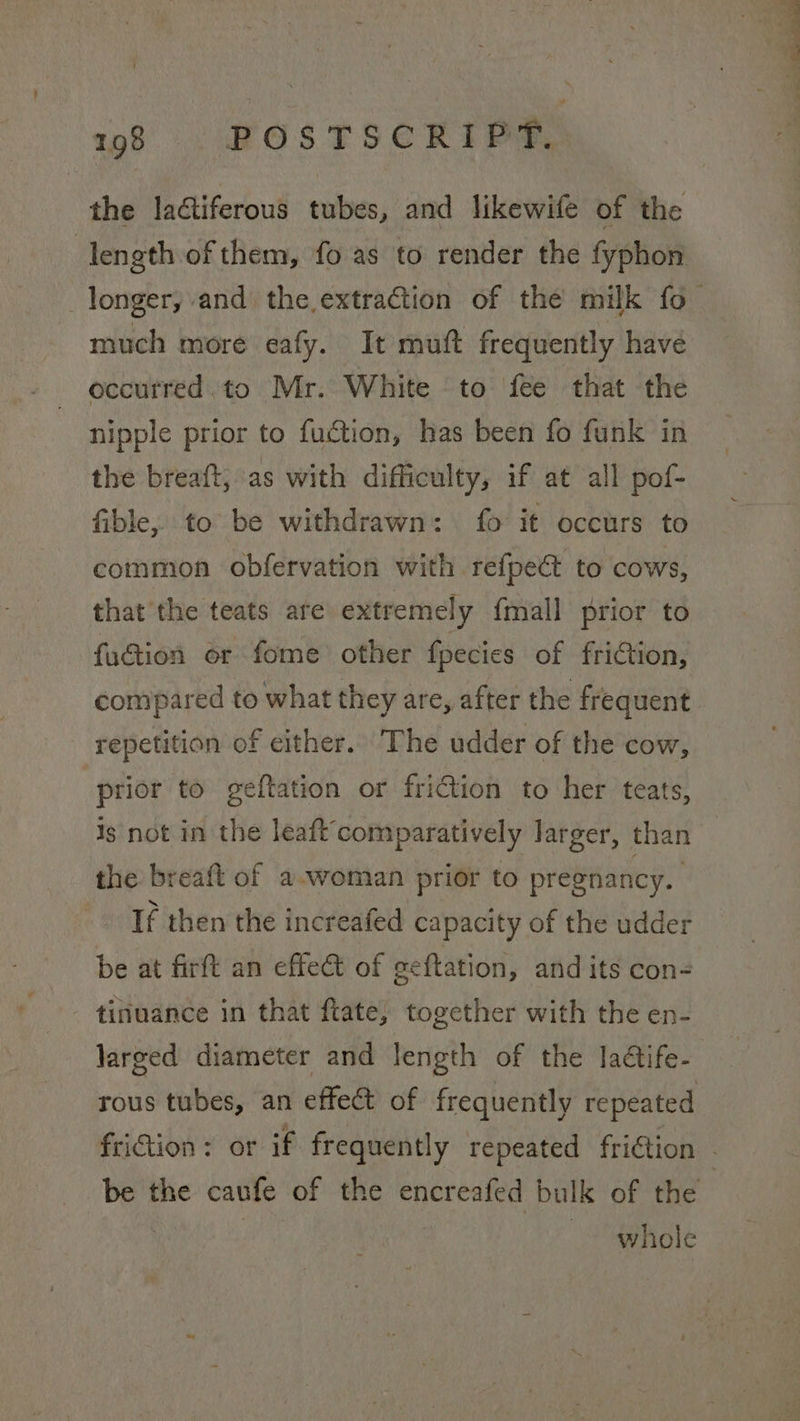 the lactiferous tubes, and likewife of the 7 length of them, fo as to render the fyphon _longer, and the extraction of the milk fo much more eafy. It muft frequently have occurred.to Mr. White to fee that the nipple prior to fuction, has been fo funk in the breaft; as with difficulty, if at all pof- fible, to be withdrawn: fo it occurs to common obfervation with refpe@ to cows, that the teats are extremely {mall prior to fuction or fome other fpecies of friction, compared to what they are, after the frequent repetition of either. The udder of the cow, prior to geftation or friction to her teats, is not in the leaftcomparatively larger, than the breaft of a-woman prior to pregnancy. If then the increafed capacity of the udder be at firft an effect of geftation, and its con- tinuance in that ftate, together with the en- larged diameter and length of the ladétife- rous tubes, an effect of frequently repeated friGtion : or if frequently repeated friction - i the caufe of the encreafed bulk of the whole