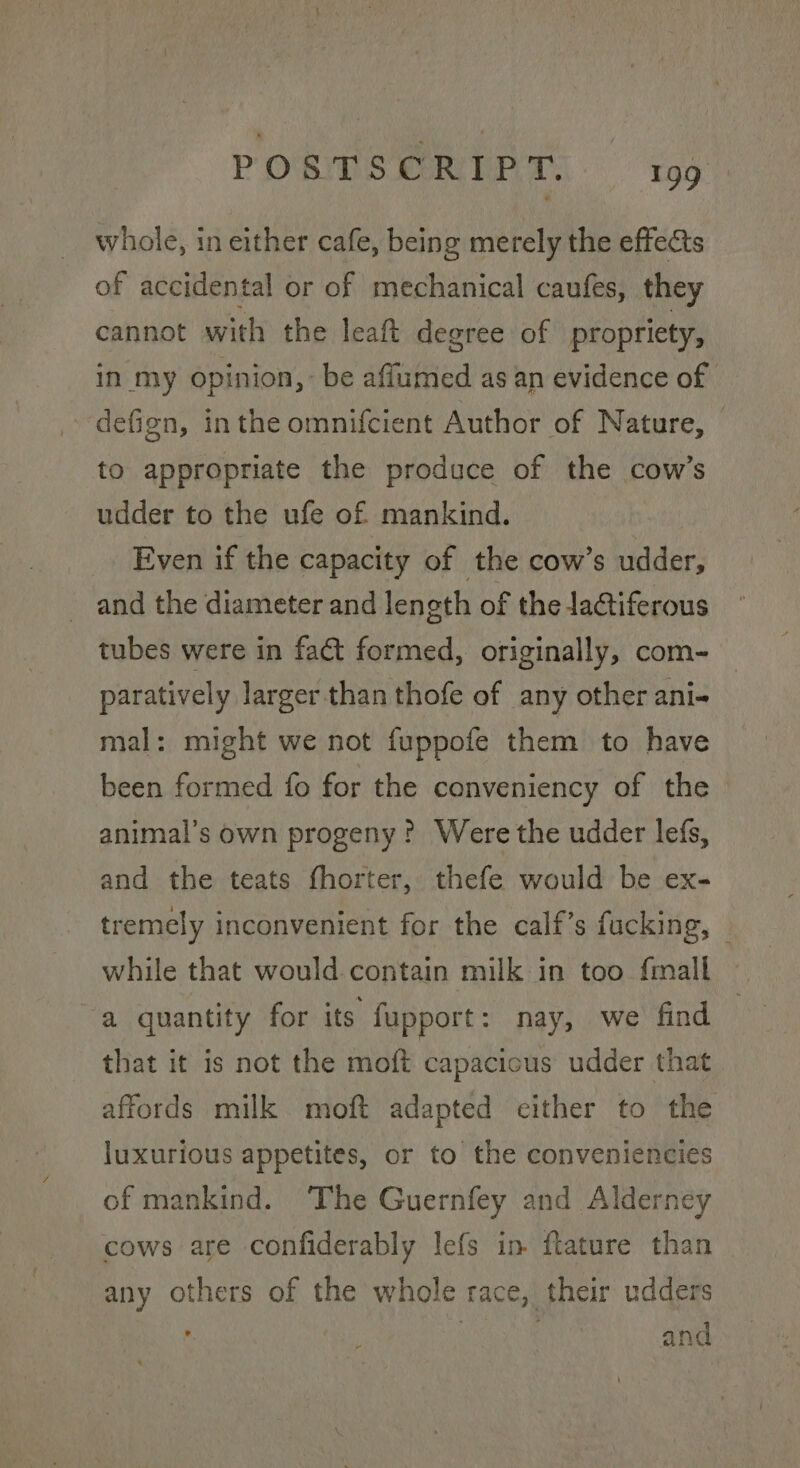 whole, in either cafe, being merely the effects of accidental or of mechanical caufes, they cannot with the leaf degree of propriety, in my opinion, be affumed as an evidence of defign, inthe omnifcient Author of Nature, — to appropriate the produce of the cow’s udder to the ufe of mankind. — Even if the capacity of the cow’s udder, and the diameter and length of the la@tiferous tubes were in fact formed, originally, com- paratively Jarger than thofe of any other ani- mal: might we not fuppofe them to have been formed fo for the conveniency of the animal’s own progeny? Were the udder lefs, and the teats fhorter, thefe would be ex- tremely inconvenient for the calf’s fucking, © while that would contain milk in too {mall a quantity for its fupport: nay, we find that it is not the moft capacicus udder that affords milk moft adapted cither to the luxurious appetites, or to the conveniencies of mankind. The Guernfey and Alderney cows are confiderably lefs in flature than any others of the whole race, their udders | a and