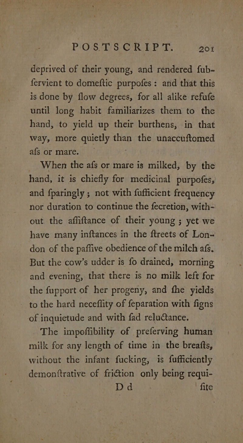 deprived of their young, and rendered fub- fervient to domeftic purpofes: and that this is done by flow degrees, for all alike refufe until long habit familiarizes them to the hand, to yield up their burthens, in that way, more quietly than the unaccuftomed afs or mare. When the afs or mare is milked, by the hand, it is chiefly for medicinal purpofes, and fparingly ; not with fufficient frequency nor duration to continue the fecretion, with- out the affiftance of their young ; yet we have many inftances in the ftreets of Lon- don of the paffive obedience of the milch afs. But the cow’s udder is fo drained, morning and evening, that there is no milk left for the fupport of her progeny, and fhe yields to the hard neceflity of feparation with figns of inquietude and with fad reluctance. The impoffibility of preferving human milk for any length of time in the breafts, without the infant fucking, is fufficiently demonftrative of fri€tion only being requi- Dd ' fite