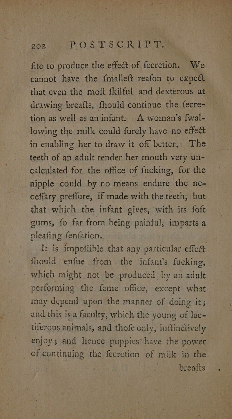 Roz.) FOOT SCL tie fite to produce the effect of fecretion. “We cannot have the {malleft reafon to expect that even the moft fkilful and dexterous at drawing breafts, fhould continue the fecre- tion as well as an infant. A woman’s {wal- lowing the milk could furely have no effect in enabling her to draw it off better, The teeth of an adult render her mouth very un- calculated for the office of fucking, for the nipple could by no means endure the ne- ceflary preflure, if made with the teeth, but that which the infant gives, with its foft gums, fo far from being painful, imparts a pleafing fenfation. fhould ‘enfue from the infant’s fucking, which might not be produced. by an adult aS the fame office, except what may depend upon the manner of doing it; and this is a faculty, which the young of lac- tiferous animals, and thofe only, inftinGively _ of continuing the fecretion of milk in the breafts