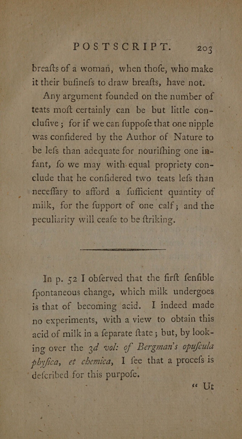 _breafts of a woman, when thofe, who make it their bufinefs to draw breafts, have not. Any argument founded on the number of | teats moft certainly can be but little con- clufive; for if we can fuppofe that one nipple was confidered by the Author of Nature to be lefs than adequate for nourifhing one ia- fant, fo we may with:equal propriety con- clude that he confidered two teats lefs than neceflary to afford a fufficient quantity of milk, for the fupport of one calf; and the peculiarity will ceafe to be ftriking. In p. 52 I obferved that the firft fenfible fpontaneous change, which milk undergoes is that of becoming acid. I indeed made no experiments, with a view to obtain this acid of milk in a feparate {tate ; but, by look- ing over the 3d vol: of Bergman's opufcula ph byfica, et chemica, 1 fee that a procefs is ' def cribed er this purpofe. | ays (: