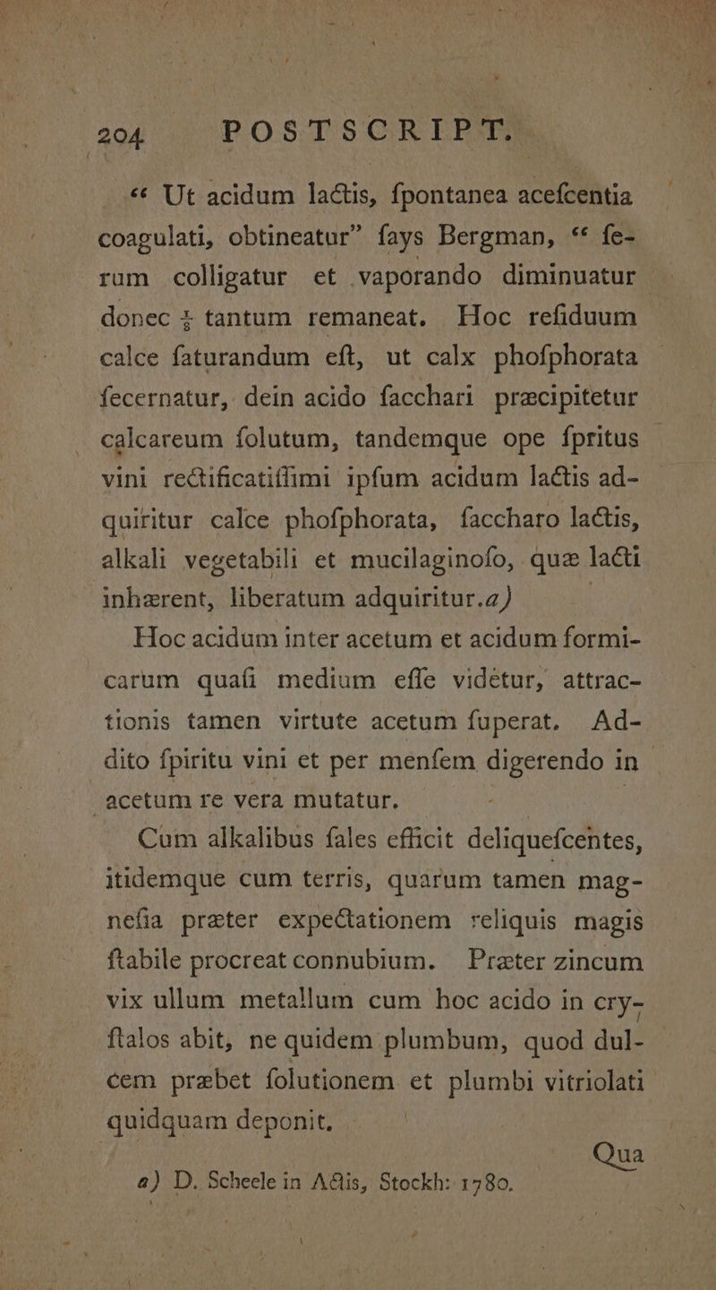 { oof POSTS CREP UM «¢ Ut acidum lactis, fpontanea acefcentia calce faturandum eft, ut calx phofphorata fecernatur, dein acido facchari pracipitetur vini rectificatiffimi ipfum acidum laétis ad- quiritur calce phofphorata, faccharo lactis, alkali vegetabill et mucilaginofo, que lati inherent, liberatum adquiritur.a) Hoc acidum inter acetum et acidum formi- carum quafi medium effe videtur, attrac- tionis tamen virtute acetum fuperat. Ad- Cum alkalibus fales efficit deliquefcentes, itidemque cum terris, quarum tamen mag- nefia preter expeCtationem reliquis magis ftabile procreat connubium. Preter zincum vix ullum meta!lum cum hoc acido in cry- flalos abit, ne quidem plumbum, quod dul- cem prebet folutionem et plumbi vitriolati Qua a) D, Scheele in A@is, Stockh: 1780.