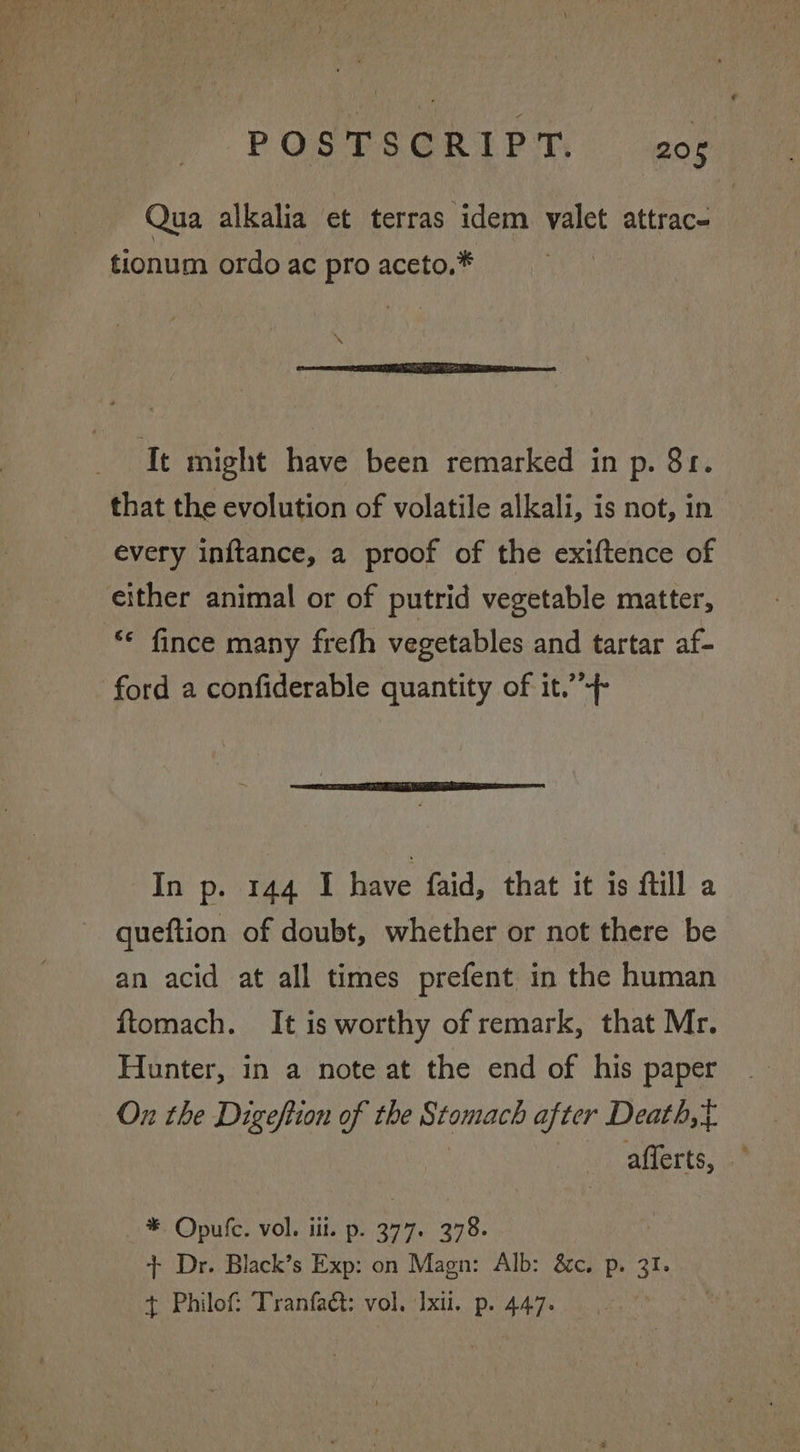 Qua alkalia et terras idem valet attrac- tionum ordo ac pro aceto.* It might have been remarked in p. 81. that the evolution of volatile alkali, is not, in every inftance, a proof of the exiftence of either animal or of putrid vegetable matter, ‘* fince many frefh vegetables and tartar af- ford a confiderable quantity of it.’ In p. 144 I have faid, that it 1s ftill a queftion of doubt, whether or not there be an acid at all times prefent in the human ftomach. It is worthy of remark, that Mr. Hunter, in a note at the end of his paper On the Digeftion of the Stomach after Death,t | ‘y cafferts, .* *. Opulc. vol. iii. p. 377. 378. + Dr. Black’s Exp: on Magn: Alb: &amp;c. p. 31. + Philof: Tranfa@: vol. Ixul. p. 447.