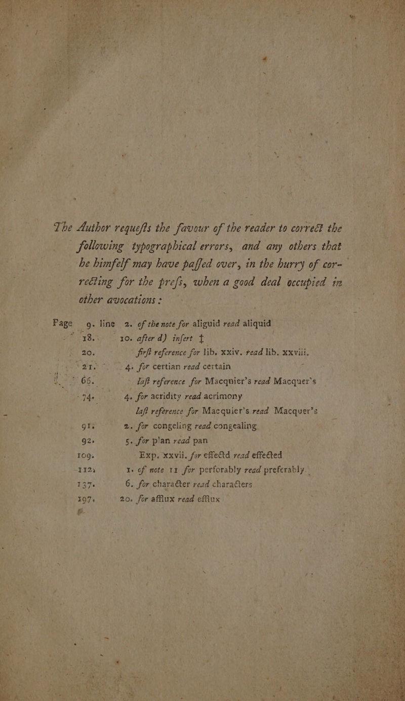 The Author requefts the favour of the reader to correét the ee following: typographical errors, and any others that pares be himfelf may have paffed over, in the hurry of aes ae ea retting for the prefs, when a a sta deal wecupied ¢ a ee other avocations : a ioe  Fos aah \, Page oO line 2. of the note for aliguid read aliquid fe Ba 30. after d) infert ft PL es aN ea ae &amp; 20. Sich reference for lib. xxiv. read lib, xxviii S00 Beene, ie 4 Vane at, 4. for certian read certain ase i i a 66. > daft reference for Macqnier’s veda Macquer’s nb ary Pet Y: for acridity read acrimony a2 laft reference for Macquier’s read ba rip ae $ Qa ery oe fo congeling read congealing = 5 G2. 5: for plan read pan to TO. Exp. xxvii. for effedtd read effected me -T12) ay of mote 11 for perforably read pera Sod 6. for charater read characters. 20. for sais read efflux