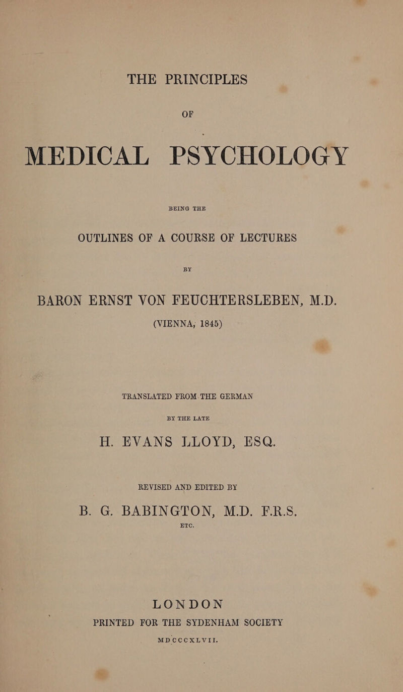 THE PRINCIPLES MEDICAL PSYCHOLOGY BEING THE OUTLINES OF A COURSE OF LECTURES BY BARON ERNST VON FEUCHTERSLEBEN, M.D. (VIENNA, 1845) TRANSLATED FROM-THE GERMAN BY THE LATE H. EVANS LLOYD, ESQ. REVISED AND EDITED BY B. G. BABINGTON, M.D. F.R.S, ETC. LONDON PRINTED FOR THE SYDENHAM SOCIETY