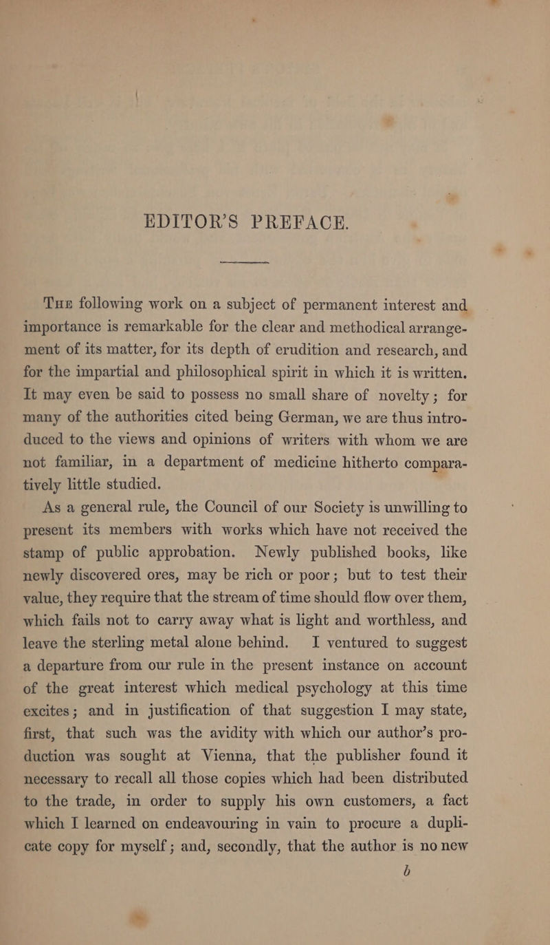 EDITOR’S PREFACE. Tue following work on a subject of permanent interest and importance is remarkable for the clear and methodical arrange- ment of its matter, for its depth of erudition and research, and for the impartial and philosophical spirit in which it is written. It may even be said to possess no small share of novelty; for many of the authorities cited being German, we are thus intro- duced to the views and opinions of writers with whom we are not familiar, in a department of medicine hitherto compara- tively little studied. As a general rule, the Council of our Society is unwilling to present its members with works which have not received the stamp of public approbation. Newly published books, like newly discovered ores, may be rich or poor; but to test their value, they require that the stream of time should flow over them, which fails not to carry away what is light and worthless, and leave the sterling metal alone behind. I ventured to suggest a departure from our rule in the present instance on account of the great interest which medical psychology at this time excites; and in justification of that suggestion I may state, first, that such was the avidity with which our author’s pro- duction was sought at Vienna, that the publisher found it necessary to recall all those copies which had been distributed to the trade, in order to supply his own customers, a fact which I learned on endeavouring in vain to procure a dupli- cate copy for myself; and, secondly, that the author is no new b