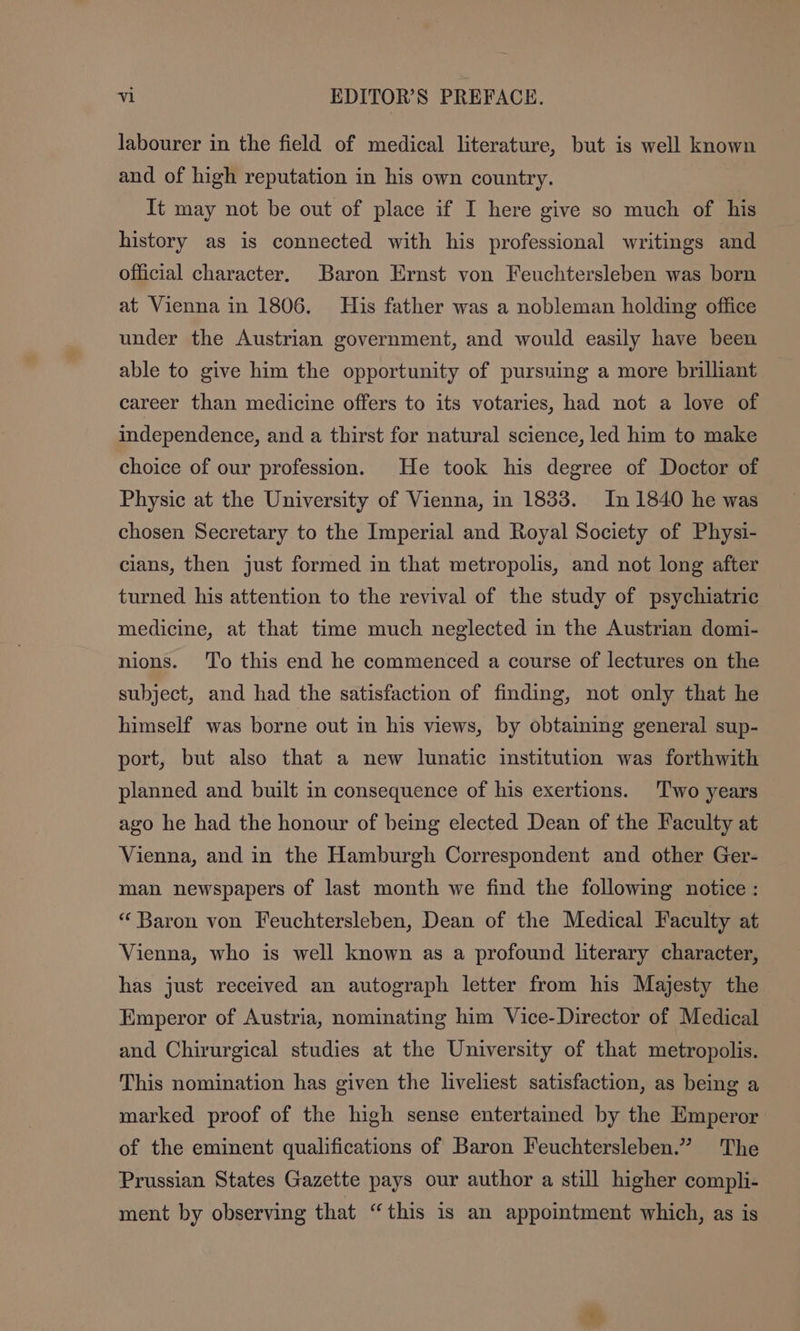 labourer in the field of medical literature, but is well known and of high reputation in his own country. It may not be out of place if I here give so much of his history as is connected with his professional writings and official character. Baron Ernst von Feuchtersleben was born at Vienna in 1806. His father was a nobleman holding office under the Austrian government, and would easily have been able to give him the opportunity of pursuing a more brilliant career than medicine offers to its votaries, had not a love of independence, and a thirst for natural science, led him to make choice of our profession. He took his degree of Doctor of Physic at the University of Vienna, in 1833. In 1840 he was chosen Secretary to the Imperial and Royal Society of Physi- cians, then just formed in that metropolis, and not long after turned his attention to the revival of the study of psychiatric medicine, at that time much neglected in the Austrian domi- nions. To this end he commenced a course of lectures on the subject, and had the satisfaction of finding, not only that he himself was borne out in his views, by obtaining general sup- port, but also that a new lunatic institution was forthwith planned and built in consequence of his exertions. Two years ago he had the honour of being elected Dean of the Faculty at Vienna, and in the Hamburgh Correspondent and other Ger- man newspapers of last month we find the following notice: “ Baron von Feuchtersleben, Dean of the Medical Faculty at Vienna, who is well known as a profound literary character, has just received an autograph letter from his Majesty the Emperor of Austria, nominating him Vice-Director of Medical and Chirurgical studies at the University of that metropolis. This nomination has given the liveliest satisfaction, as being a marked proof of the high sense entertained by the Emperor of the eminent qualifications of Baron Feuchtersleben.” The Prussian States Gazette pays our author a still higher compli- ment by observing that “this is an appointment which, as is
