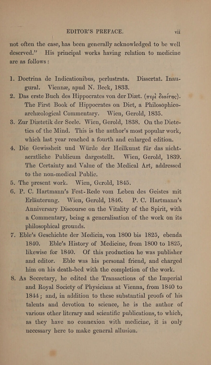 \ Ct gural. Vienne, apud N. Beck, 1833. The First Book of Hippocrates on Diet, a Philosöphico- archeological Commentary. Wien, Gerold, 1835. tics of the Mind. This is the author’s most popular work, which last year reached a fourth and enlarged edition. aerztliche Publicum dargestellt. Wien, Gerold, 1839. The Certainty and Value of the Medical Art, addressed to the non-medical Public. Erläuterung. Wien, Gerold, 1846. P.C. Hartmann’s Anniversary Discourse on the Vitality of the Spirit, with a Commentary, being a generalisation of the work on its philosophical grounds. 1840. ZEble’s History of Medicine, from 1800 to 1825, likewise for 1840. Of this production he was publisher and editor. Eble was his personal friend, and charged him on his death-bed with the completion of the work. and Royal Society of Physicians at Vienna, from 1840 to 1844 ; and, in addition to these substantial proofs of his talents and devotion to science, he is the author of various other literary and scientific publications, to which, as they have no connexion with medicine, it is only necessary here to make general allusion.