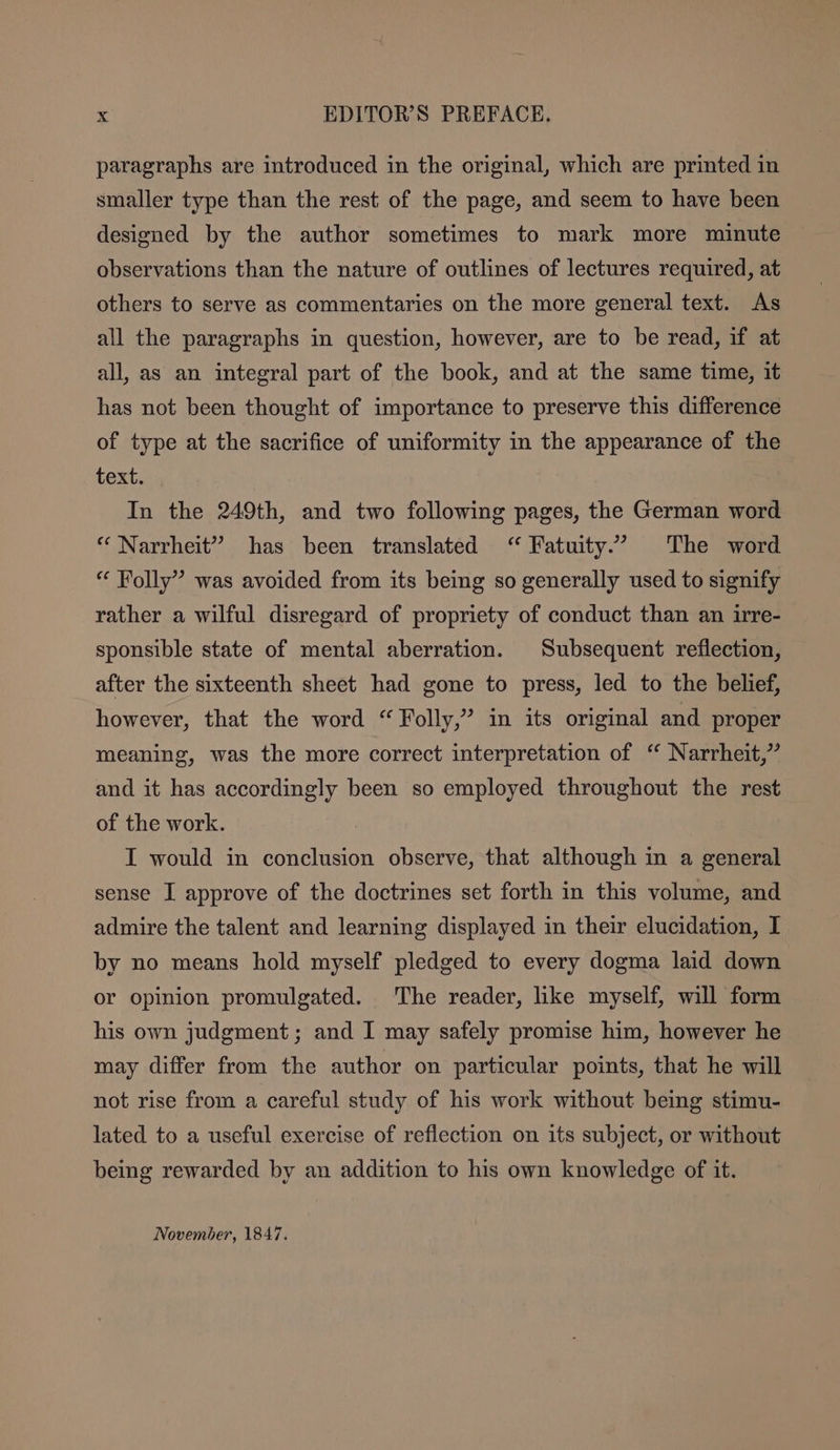 paragraphs are introduced in the original, which are printed in smaller type than the rest of the page, and seem to have been designed by the author sometimes to mark more minute observations than the nature of outlines of lectures required, at others to serve as commentaries on the more general text. As all the paragraphs in question, however, are to be read, if at all, as an integral part of the book, and at the same time, it has not been thought of importance to preserve this difference of type at the sacrifice of uniformity in the appearance of the text. In the 249th, and two following pages, the German word “ Narrheit” has been translated “ Fatuity” The word “ Folly” was avoided from its being so generally used to signify rather a wilful disregard of propriety of conduct than an irre- sponsible state of mental aberration. Subsequent reflection, after the sixteenth sheet had gone to press, led to the belief, however, that the word “Folly,” in its original and proper meaning, was the more correct interpretation of “ Narrheit,” and it has accordingly been so employed throughout the rest of the work. I would in conclusion observe, that although in a general sense I approve of the doctrines set forth in this volume, and admire the talent and learning displayed in their elucidation, I by no means hold myself pledged to every dogma laid down or opinion promulgated. The reader, like myself, will form his own judgment; and I may safely promise him, however he may differ from the author on particular points, that he will not rise from a careful study of his work without being stimu- lated to a useful exercise of reflection on its subject, or without being rewarded by an addition to his own knowledge of it. November, 1847.