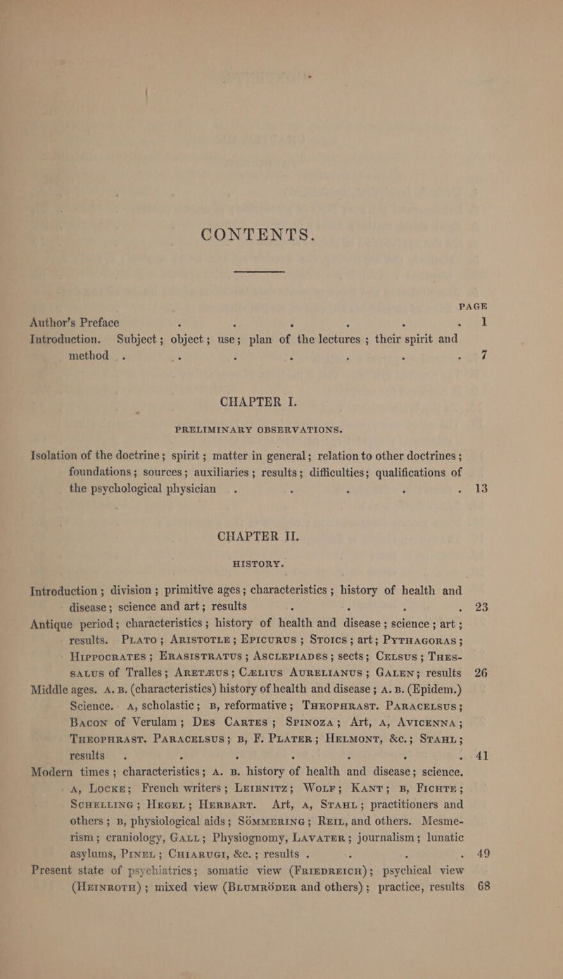 CONTENTS. PAGE Author’s Preface ; ‘ F / ? ek Introduetion. Subject; object; use; plan of the lectures ; their spirit and method . ; 2 : , ‘ mys CHAPTER I. PRELIMINARY OBSERVATIONS. Isolation of the doctrine; spirit ; matter in general ; relation to other doctrines ; foundations ; sources; auxiliaries; results; difficulties; qualifications of the psychological physician . : - : arts CHAPTER II. HISTORY. Introduction ; division ; primitive ages; characteristics ; history of health and disease; science and art; results 4 id : Nhe Antique period; characteristics; history of health and disease ; science ; art ; results. PLATo; ARISTOTLE; Epicurus ; StoIcs ; art; PyTHAGORAS; Hippocrates ; ERASISTRATUS ; ASCLEPIADES; sects; CELSUS ; THES- satus of Tralles; ARETAUS; CaLtius AURELIANUS; GALEN; results 26 Middle ages. A. B. (characteristics) history of health and disease ; a. B. (Epidem.) Science. A, scholastic; B, reformative; THEOPHRAST. PARACELSUS; Bacon of Verulam; Des Cartes; Spinoza; Art, a, AVICENNA; THEOPHRAST. PARACELSUS; B, F. PLATER; HELMONT, &amp;c.; STAHL; results . 2 E A R &gt; - Al Modern times ; characteristics; A. B. history of health and disease; science. A, Locke; French writers; Lerpnitz; Woır; Kant; B, FICHTE; SCHELLING ; HEGEL ; HERBART. Art, A, STAHL; practitioners and others; B, physiological aids; SOMMERING; ReıL, and others. Mesme- rism; craniology, GALL; Physiognomy, LAVATER; journalism; lunatic asylums, PrneL; CHIARUGI, &amp;c.; results . - 49 Present state of psy RER somatic view (FRIEDREICH); heyohiual view (HEINROTH) ; mixed view (BLUMRÖDER and others); practice, results 68