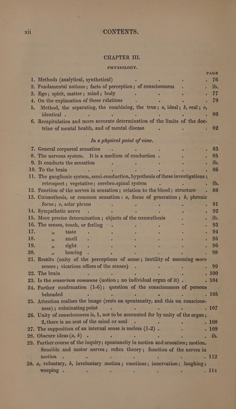 CHAPTER II. PHYSIOLOGY. PAGE 1. Methods (analytical, synthetical) ‘ 76 2. Fundamental notions; facts of perception; of consciousness ib. 3. Ego; spirit, matter; mind; body ‘ . PER ir, 4. On the explanation of these relations : . a ..379 5. Method, the separating, the combining, the true; a, ideal; 4, real; c, identical . : . 80 6. Recapitulation and more accurate Be of u limits of the gat trine of mental health, and of mental disease . 82 In a physical point of view. 7. General corporeal sensation : ‘ 83 8. The nervous system. It is a medium of rn &gt; 85 9. It conducts the sensation s ib. 10. To the brain . .. 86 11. The ganglionic Ka semi- ne ofthese Bere... ; retrospect ; vegetative; cerebro-spinal system : » “abs 12. Function of the nerves in sensation; relation to the blood; eo 88 13. Coenzsthesis, or common sensation: a, focus of generation; 0, phrenic focus; c, solar plexus ; 3 A 91 14. Sympathetic nerve . . ‘ » 02 15. More precise determination ; en of the ee ib. 16. The senses, touch, or feeling - . ¢ : ‘ 93 17. n taste : : ‘ ‘ ; . 94 18. bs smell 95 19. „ sight 96 20. 5 hearing . . « 96 21. Results (unity of the perceptions of sense; inutility of Ra more senses ; vicarious offices of the senses) P shee 22. The brain . ‘ . 100 23. Is the sensorium commune lanterns no individual organ of it) . . 104 24. Further confirmation (1-6); question of the consciousness of persons — beheaded : . . 105 25. Attention realises the image ae on ions and this on conscious- ness) ; culminating point ; . . 107 26. Unity of consciousness is, 1, not to be a for n unity of the organ; 2,there is no seat of the mind or soul. ‘ : . 108 27. The supposition of an internal sense is useless (1-2) . : . 109 28. Obscure ideas (a,b) . N ; ib. 29. Further course of the inquiry; spontaneity in aaa and aha motion. Sensible and motor nerves; reflex theory; function of the nerves in _ motion 4 Aig 30. a, voluntary, 5, lanier eae ; emotions ; ER RS weeping . . 114