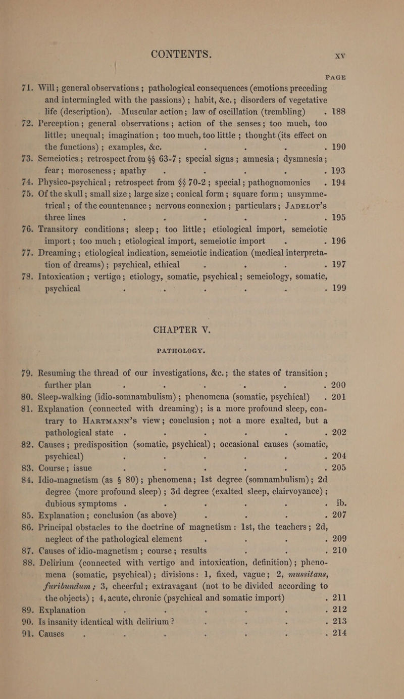 PAGE Will; general observations ; pathological consequences (emotions preceding and intermingled with the passions) ; habit, &amp;c.; disorders of vegetative life (description). Muscular action; law of oscillation (trembling) . 188 Perception; general observations ; action of the senses; too much, too little; unequal; imagination; too much, too little ; thought (its effect on the functions) ; examples, &amp;c. : : : 1 190 Semeiotics; retrospect from §§ 63-7; special signs ; amnesia; dysmnesia ; fear; moroseness; apathy ; 2 . 193 Physico-psychical ; retrospect from $$ 70- 2; ; special; ohnbehhonien . 194 Of the skull; small size; large size ; conical form; square form; unsymme- trical; of the countenance ; nervous connexion ; particulars; JADELOT’s three lines ; - . 195 Transitory ons: sleep; Kr little; etiological Ati semeiotic import ; too much; etiological import, semeiotic import &gt; 196 Dreaming; etiological indication, semeiotic indication (medical interpreta- tion of dreams) ; psychical, ethical : E - 197 Intoxication ; vertigo; etiology, RT psychical ; eweolony) somatic, psychical . : : : - 195 CHAPTER V. PATHOLOGY. Resuming the thread of our investigations, &amp;c.; the states of transition ; further plan ; . . 200 Sleep-walking nahen); Re (somatic, Dychtenn) . 201 Explanation (connected with dreaming); is a more profound sleep, con- trary to HARTMANN’S view; conclusion; not a more exalted, but a pathological state . F . 202 Causes ; predisposition ma aerehisaly se causes (somatic, psychical) ; &gt; : : ‘ . 204 Course; issue x . 205 Idio-magnetism (as $ 80); each Ist degree conti bul aie 2d degree (more profound sleep) ; 3d degree (exalted sleep, clairvoyance) ; dubious symptoms . ‘ + - + 0b8 Explanation ; conclusion (as above) : . 207 Principal obstacles to the doctrine of magnetism : Ist, the tancligest ; 2d, neglect of the pathological element ; ; : 2.209 Causes of idio-magnetism ; course; results : . 210 Delirium (connected with vertigo and intoxication, definition) ; pheno- mena (somatic, psychical); divisions: 1, fixed, vague; 2, mussitans, Suribundum ; 3, cheerful; extravagant (not to be divided according to _ the objects) ; 4, acute, chronic (psychical and somatic import) ea Explanation : : ? . 212 Is insanity identical with ER ? 3 : ; . 213 Causes : ; : : &gt; F . 214