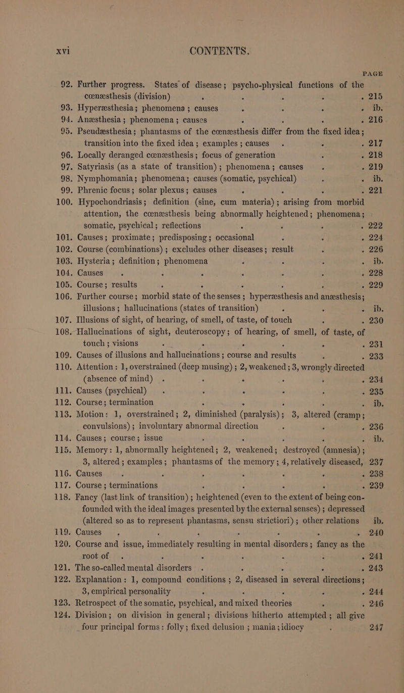 PAGE Further progress. States of disease; psycho-physical functions of the coenesthesis (division) . - : : . 215 Hyperzssthesia; phenomena ; causes h : : bs Anesthesia ; phenomena ; causes ; . 216. Pseudesthesia; phantasms of the coenzesthesis differ from the fixed idea ; transition into the fixed idea; examples; causes . = 217 Locally deranged coenzsthesis ; focus of generation : . 218 Satyriasis (as a state of transition) ; phenomena; causes F - 219 Nymphomania; phenomena; causes (somatic, psychical) - + AB. Phrenic focus; solar plexus; causes jr é 221 Hypochondriasis; definition (sine, cum materia) ; eae from morbid attention, the ccenesthesis being abnormally heightened; phenomena; | somatic, psychical; reflections { ‘ 3 . 222 Causes; proximate; predisposing ; occasional : d . 224 Course (combinations) ; excludes other diseases; result : . 226 Hysteria; definition; phenomena é ; 3 «db. Causes . F . . . : « 228 Course; results ‘ R . 229 Further course; morbid state of Br senses ; Re and Be illusions ; hallucinations (states of transition) : . = San. Illusions of sight, of hearing, of smell, of taste, of touch 5 . 230 Hallucinations of sight, deuteroscopy; of hearing, of smell, of taste, of touch ; visions ‘ . E . 231 Causes of illusions and RE i course and feats . ..233 Attention: 1, overstrained (deep musing) ; 2, weakened ; 3, wrongly directed (absence of mind) . . : . + .234 Causes (psychical) . . ‘ . : « 235 Course; termination i SE Motion: 1, overstrained ; 2, a (omas 3, altered (cramp; convulsions); involuntary abnormal direction . ‘ . 236 Causes; course; issue ; &gt; Ai Memory: 1, abnormally heightened; 2, Beulen destroyed eseamalide 3, altered ; examples; phantasms of the memory; 4, relatively diseased, 237 Causes ‘ ‘ , ‘ ‘ . . 238 Course ; terminations . 239 Fancy (last link of transition) ; Brehhenen ofen to ice extent of being con- founded with the ideal images presented by the external senses) ; depressed (altered so as to represent phantasms, sensu strictiori) ; other relations ib. Causes. : } . 240 Course and issue, immediately resulting in ines ee ; titan as the root of . i . ‘ a ; . 241 The so-called mental disorders . . 243 Explanation : 1, compound conditions ; 2, ASIEN. in several sine 3, empirical personality : F . 244 Retrospect of the somatic, psychical, and ch ro . . 246 Division; on division in general; divisions hitherto attempted ; all give four principal forms: folly; fixed delusion ; mania; idiocy d 247