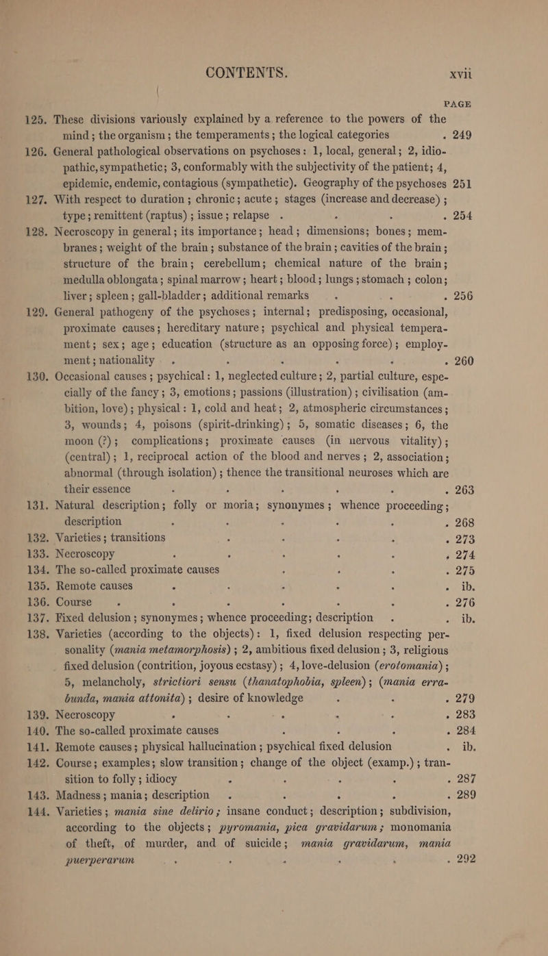 PAGE 125. These divisions variously explained by a reference to the powers of the mind ; the organism ; the temperaments ; the logical categories . 249 126. General pathological observations on psychoses: 1, local, general; 2, idio- pathic, sympathetic; 3, conformably with the subjectivity of the patient; 4, epidemic, endemic, contagious (sympathetic). Geography of the psychoses 251 127. With respect to duration ; chronic; acute ; stages (increase and decrease) ; type; remittent (raptus) ; issue; relapse . N A . 254 128. Necroscopy in general ; its importance; head; dimensions; bones; mem- branes ; weight of the brain ; substance of the brain ; cavities of the brain ; structure of the brain; cerebellum; chemical nature of the brain; medulla oblongata; spinal marrow ; heart ; blood ; lungs ; stomach ; colon; liver; spleen; gall-bladder; additional remarks B . 256 129. General pathogeny of the psychoses; internal; predisposing, occasional, proximate causes; hereditary nature; psychical and physical tempera- ment; sex; age; education (structure as an opposing force); employ- ment ; nationality : . 260 130. Occasional causes ; psychical: 1, lad vege a 2, partial ae espe- cially of the fancy ; 3, emotions ; passions (illustration) ; civilisation (am- bition, love) ; physical: 1, cold and heat; 2, atmospheric circumstances ; 3, wounds; 4, poisons (spirit-drinking); 5, somatic diseases; 6, the moon (?); complications; proximate causes (in uervous vitality); (central) ; 1, reciprocal action of the blood and nerves ; 2, association; abnormal (through isolation) ; thence the transitional neuroses which are their essence + ; i : . 263 131. Natural description; folly or moria; synonymes; whence proceeding ; description N ; A . 268 132. Varieties; transitions . 273 133. Necroscopy ; $ an 134. The so-called proximate causes . 275 135. Remote causes 5 : : : ne be 136. Course 2 r ¥ „276 137. Fixed delusion ; synonymes; whence sg description Zar iis 138. Varieties (according to the objects): 1, fixed delusion respecting per- sonality (mania metamorphosis) ; 2, ambitious fixed delusion ; 3, religious _ fixed delusion (contrition, joyous ecstasy) ; 4, love-delusion (erotomania) ; 5, melancholy, strictiori sensu (thanatophobia, spleen); (mania erra- bunda, mania attonita) ; desire of knowledge . 279 139. Necroscopy : : : R 283 140. The so-called proximate causes . 284 141. Remote causes; physical hallucination ; Schicht fixed EDEN 10, 142. Course; examples; slow transition; change of the object (examp.) ; tran- sition to folly ; idiocy “ 287 143. Madness; mania; description . + = . 289 144. Varieties; mania sine delirio; insane EP description ; subdivision, according to the objects; pyromania, pica gravidarum ; monomania of theft, of murder, and of suicide; mania gravidarum, mania puerperarum . ; = . 292