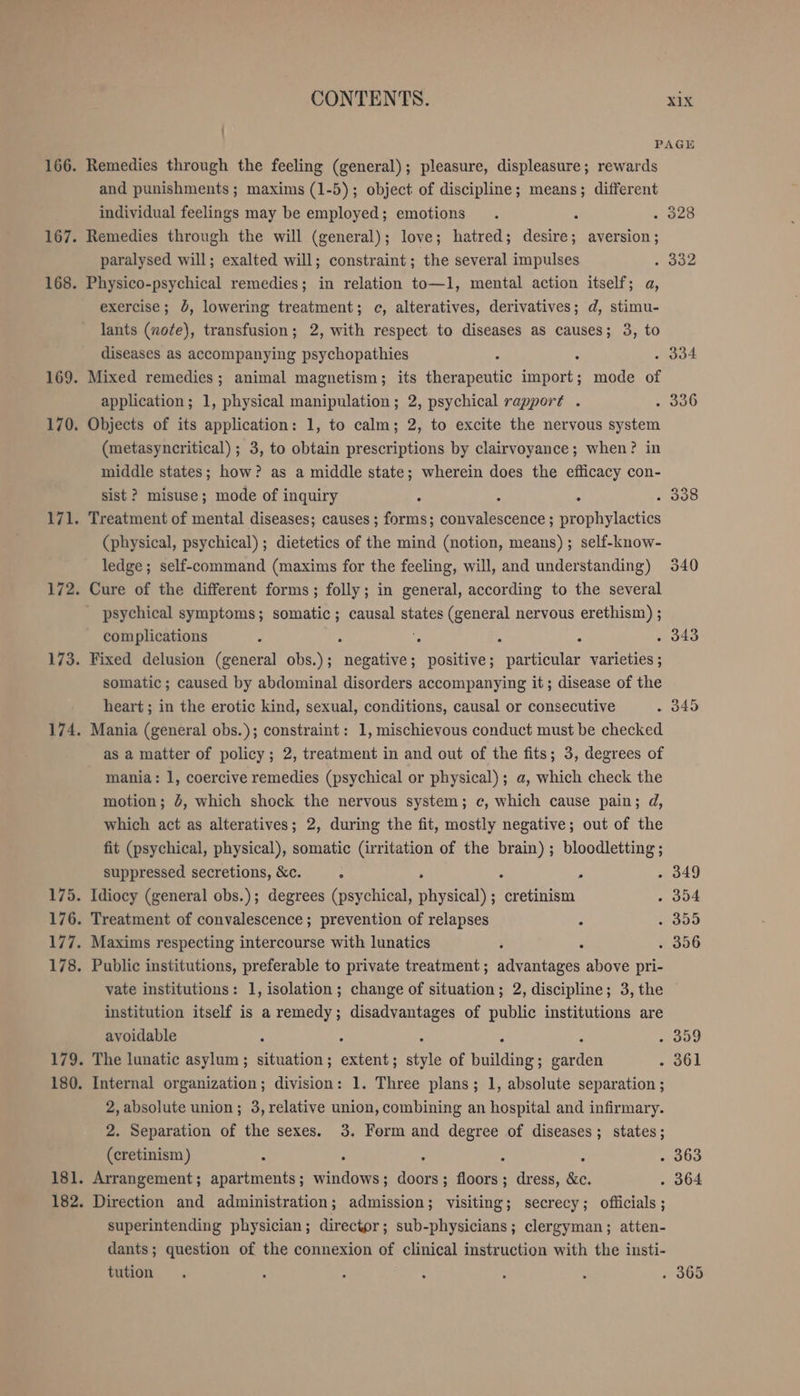 175. 176. 179. CONTENTS. xix | PAGE Remedies through the feeling (general); pleasure, displeasure; rewards and punishments; maxims (1-5); object of discipline; means; different individual feelings may be employed; emotions . ‘ . 328 Remedies through the will (general); love; hatred; desire; aversion; paralysed will; exalted will; constraint ; the several impulses 332 Physico-psychical remedies; in relation to—1, mental action itself; a, exercise; 0, lowering treatment; c, alteratives, derivatives; d, stimu- lants (note), transfusion; 2, with respect to diseases as causes; 3, to diseases as accompanying psychopathies : . 334 Mixed remedies; animal magnetism; its tbh import; mode of application; 1, physical manipulation; 2, psychical rapport . . 336 Objects of its application: 1, to calm; 2, to excite the nervous system (metasyncritical) ; 3, to obtain prescriptions by clairvoyance; when? in middle states; how? as a middle state; wherein does the efficacy con- sist ? misuse; mode of inquiry : : : . 338 Treatment of mental diseases; causes ; forms; convalescence ; prophylactics (physical, psychical) ; dietetics of the mind (notion, means) ; self-know- ledge; self-command (maxims for the feeling, will, and understanding) 340 Cure of the different forms; folly; in general, according to the several psychical symptoms; somatic; causal states (general nervous erethism) ; complications : : ee A : . 343 Fixed delusion (general obs.); negative; positive; particular varieties ; somatic ; caused by abdominal disorders accompanying it; disease of the heart; in the erotic kind, sexual, conditions, causal or consecutive . 345 Mania (general obs.); constraint: 1, mischievous conduct must be checked as a matter of policy; 2, treatment in and out of the fits; 3, degrees of mania: 1, coercive remedies (psychical or physical); a, which check the motion; 4, which shock the nervous system; c, which cause pain; d, which act as alteratives; 2, during the fit, mostly negative; out of the fit (psychical, physical), somatic (irritation of the brain); bloodletting ; suppressed secretions, &amp;c. . : 2 . 349 Idiocy (general obs.); degrees (psychical, okyaical’ ; cretinism . 354 Treatment of convalescence; prevention of relapses . 305 Maxims respecting intercourse with lunatics . . . 356 Public institutions, preferable to private treatment; advantages above pri- vate institutions: 1, isolation; change of situation; 2, discipline; 3, the institution itself is a remedy; disadvantages of public institutions are avoidable ; : ‘ ; . 359 The lunatic asylum; situation; extent; style of line; garden . 361 Internal organization; division: 1. Three plans; 1, absolute separation ; 2, absolute union; 3, relative union, combining an hospital and infirmary. 2. Separation of the sexes. 3. Form and degree of diseases; states; (cretinism ) ‘ 2 : N : . 363 Arrangement; apartments; windows; doors; floors; dress, &amp;c. . 364 Direction and administration; admission; visiting; secrecy; officials ; superintending physician ; director ; sub-physicians ; clergyman; atten- dants; question of the connexion of clinical instruction with the insti- tution . , : : 2 i . 365